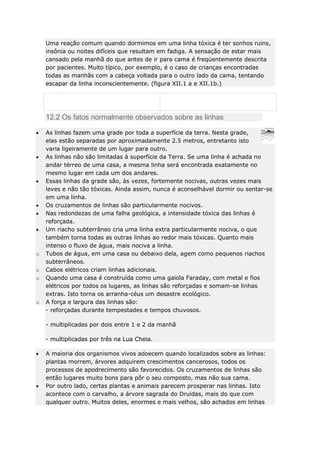 Uma reação comum quando dormimos em uma linha tóxica é ter sonhos ruins,
insônia ou noites difíceis que resultam em fadiga. A sensação de estar mais
cansado pela manhã do que antes de ir para cama é freqüentemente descrita
por pacientes. Muito típico, por exemplo, é o caso de crianças encontradas
todas as manhãs com a cabeça voltada para o outro lado da cama, tentando
escapar da linha inconscientemente. (figura XII.1 a e XII.1b.)

12.2 Os fatos normalmente observados sobre as linhas

o
o
o

o

As linhas fazem uma grade por toda a superfície da terra. Nesta grade,
elas estão separadas por aproximadamente 2.5 metros, entretanto isto
varia ligeiramente de um lugar para outro.
As linhas não são limitadas à superfície da Terra. Se uma linha é achada no
andar térreo de uma casa, a mesma linha será encontrada exatamente no
mesmo lugar em cada um dos andares.
Essas linhas da grade são, às vezes, fortemente nocivas, outras vezes mais
leves e não tão tóxicas. Ainda assim, nunca é aconselhável dormir ou sentar-se
em uma linha.
Os cruzamentos de linhas são particularmente nocivos.
Nas redondezas de uma falha geológica, a intensidade tóxica das linhas é
reforçada.
Um riacho subterrâneo cria uma linha extra particularmente nociva, o que
também torna todas as outras linhas ao redor mais tóxicas. Quanto mais
intenso o fluxo de água, mais nociva a linha.
Tubos de água, em uma casa ou debaixo dela, agem como pequenos riachos
subterrâneos.
Cabos elétricos criam linhas adicionais.
Quando uma casa é construída como uma gaiola Faraday, com metal e fios
elétricos por todos os lugares, as linhas são reforçadas e somam-se linhas
extras. Isto torna os arranha-céus um desastre ecológico.
A força e largura das linhas são:
- reforçadas durante tempestades e tempos chuvosos.
- multiplicadas por dois entre 1 e 2 da manhã
- multiplicadas por três na Lua Cheia.
A maioria dos organismos vivos adoecem quando localizados sobre as linhas:
plantas morrem, árvores adquirem crescimentos cancerosos, todos os
processos de apodrecimento são favorecidos. Os cruzamentos de linhas são
então lugares muito bons para pôr o seu composto, mas não sua cama.
Por outro lado, certas plantas e animais parecem prosperar nas linhas. Isto
acontece com o carvalho, a árvore sagrada do Druidas, mais do que com
qualquer outro. Muitos deles, enormes e mais velhos, são achados em linhas

 