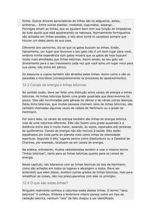 fortes. Outros árvores apreciadoras de linhas são os salgueiros, ashes,
pinheiros... Entre outras plantas: mistletoe, cogumelos, aspargo...
Formigas amam as linhas, que se ajustam bem com sua função de limpadoras
de tudo aquilo que está apodrecendo na natureza. Normalmente formigueiros
são achados em linhas pesadas, e isto deve torná-lo cauteloso sempre que
houver um deles perto de sua casa.
Diferente dos cachorros, diz-se que os gatos buscam as linhas. Então,
tipicamente, um lugar que favorece o seu gato não é um bom lugar para você,
embora minha experiência com gatos mostra que os gatos de hoje buscam
muito mais almofadas que linhas telúricas. Assim sendo, se seu gato vai
diretamente para o seu travesseiro cada vez que você acha um lugar novo para
sua cama, não entre em pânico.
Os besouros e cupins também são atraídos pelas linhas. Assim como o são os
parasitas e micróbios (conseqüentemente os processos de apodrecimento).

12.3 Canais de energia e linhas telúricas
No sentido exato, deve ser feita uma distinção entre canais de energia e linhas
telúricas. As linhas telúricas fazem uma grade quadrada que descrevemos há
pouco. Elas são incriminadas pela gênese do câncer e de várias outras doenças.
Estas linha telúricas, que muitas pessoas chamam raios de linhas telúricas, são
também chamadas algumas vezes de cadeia de Hartmann ou o grade de
Hartmann.
Por outro lado, os canais de energia também são linhas de energia telúrica,
mas de uma natureza diferente. Eles não fazem uma grade quadrada e a
distância entre eles é muito maior, estando, às vezes, separados até centenas
de quilômetros. Canais de energia não são nocivos à saúde. Eles estão
espalhados por toda parte do planeta mais como linhas de intensidade
espiritual. Segundo é dito, lugares santos como Glastonbury ou a Catedral de
Chartres, por exemplo, localizam-se em canais de energia.
Na prática, entretanto, muitos radiestesistas tendem a usar o mesmo termo
“linhas telúricas”, tanto para as linhas telúricas quanto para os canais de
energia.
Neste capítulo, nós lidaremos com as linhas telúricas da teia de Hartmann,
como são achadas em todos os lugares e abrangem a todos. Deve ser
entendido que além dessa, existem outras grades de linhas telúricas; mas para
simplificar as coisas, não nos preocuparemos com elas no princípio.

12.4 O que são estas linhas?
Ninguém realmente conhece a natureza exata destas linhas. O termo “raios
telúricos” é confuso. Embora o fenômeno inteiro pareça como um tipo de
radiação telúrica, nenhum “raio” de fato chegou a ser identificado.

 