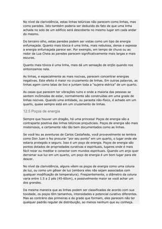 No nível da clarividência, estas linhas telúricas não parecem como linhas, mas
como paredes. Isto também poderia ser deduzido do fato de que uma linha
achada no solo de um edifício será descoberta no mesmo lugar em cada andar
do mesmo.
Do terceiro olho, estas paredes podem ser vistas como um tipo de energia
enfumaçada. Quanto mais tóxica é uma linha, mais nebulosa, densa e espessa
a energia enfumaçada parece ser. Por exemplo, em tempo de chuva ou ao
redor da Lua Cheia as paredes parecem significativamente mais largas e mais
escuras.
Quanto mais tóxica é uma linha, mais dá um sensação de enjôo quando nos
sintonizamos nela.
As linhas, e especialmente as mais nocivas, parecem concentrar energias
negativas. Este efeito é maior no cruzamento de linhas. Em outras palavras, as
linhas agem como latas de lixo e juntam toda a “sujeira etérica” de um quarto.
As casas que parecem ter vibrações ruins e onde a maioria das pessoas se
sentem incômodas de estar, normalmente são construídas em uma grade de
linhas nocivas. Quando uma entidade, ou parasita não-físico, é achado em um
quarto, quase sempre está em um cruzamento de linhas.

12.5 Poços de energia
Sempre que houver um dragão, há uma princesa! Poços de energia são a
contraparte positiva das linhas telúricas prejudiciais. Poços de energia são mais
misteriosos, e certamente não tão bem documentados como as linhas.
Se você leu as aventuras de Carlos Castañeda, você provavelmente se lembra
como Don Juan o fez procurar “por seu ponto” em um quarto, o lugar onde ele
estaria protegido e seguro. Isso é um poço de energia. Poços de energia são
pontos dotados de propriedades curativas e espirituais, lugares onde é mais
fácil rezar ou meditar e conectar com mundos espirituais. Quando um anjo quer
derramar sua luz em um quarto, um poço de energia é um bom lugar para ele
descer.
No nível da clarividência, alguns vêem os poços de energia como uma coluna
de luz, ou como um gêiser de luz (embora eles não sejam associados com
qualquer modificação de temperatura). Freqüentemente, o diâmetro da coluna
varia entre 1.5 a 2 pés (45-60cm), e possivelmente maior se você achar um
dos grandes.
Da mesma maneira que as linhas podem ser classificadas de acordo com sua
toxidade, os poços têm tamanhos, intensidades e potencial curativo diferentes.
Mas ao contrário das primeiras e da grade que formam, eles parecem não ter
qualquer padrão regular de distribuição, ao menos nenhum que eu conheça.

 