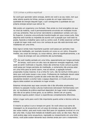 12.6 Linhas e prática espiritual
Se você quer aprender sobre energia, dentro de você e ao seu redor, tem que
estar atento quanto às linhas, porque a grade de um lugar determina a
qualidade de energia daquele lugar, e por conseguinte a qualidade de sua
própria energia sempre que estiver lá.
Não existe um organismo vivo fechado. Mais ainda no nível energético do que
no nível da matéria, você é permanentemente envolvido em múltiplas trocas
com seu ambiente. Para se tornar clarividente e estabelecer contato com seu
Eu Superior, é preciso uma profunda transformação em seus corpos sutis. Esta
alquimia será nutrida ou impedida de acordo com a posição que você está na
grade, fazendo-a trabalhar para você ou contra você. É então essencial verificar
a grade do lugar onde você vive e ter certeza de que não está dormindo nem
meditando em uma linha.
Esta regra é ainda mais importante quando você passa por períodos mais
longos de meditação, por exemplo durante um curso ou um retiro. Enquanto
medita, seu corpo de energia, ou corpo etérico, abre-se significativamente, e as
trocas de energia com seu ambiente são aumentadas.
Se você medita sentado em uma linha, especialmente por longos períodos
de tempo, você corre um alto risco de absorver energias negativas. Você
pode se sentir incômodo e inquieto. Estes são sintomas muito comuns quando
você passa por longos períodos de meditação, e certamente não precisa estar
em uma linha para se sentir assim, mas se estiver, a agitação tomará
proporções muitas maiores. E se a linha for ruim, não há nenhum limite para o
dano que você pode causar a seu corpo. Professores de meditação devem estar
particularmente atentos à grade da sala onde eles dão aulas, pois os
estudantes tendem a encher todo o espaço disponível, e é muito provável que
alguns deles acabem se sentando no lugar errado.
Estamos introduzindo aqui esse conceito não é tão difundido atualmente,
embora no passado muitas culturas tradicionais estivessem familiarizadas com
ele: os resultados da prática espiritual dependem do lugar onde é realizada.
Isto não só se aplica à área geral, ou ao edifício. Dentro de um quarto,
diferentes lugares podem induzir a experiências completamente diferentes.
Achar o lugar certo para você é tão importante quanto achar a técnica certa ou
ensinar.
O mesmo se aplica à cura e terapia em geral. Se você coloca sua cama de
massagem ou de acupuntura em um poço de energia, seus resultados serão
dez vezes melhor, pois será muito mais fácil para um ajudante invisível vir e te
dar uma mão. O poço fará metade do trabalho para você, se não mais. Mas se
você pratica algo como acupuntura, regressão ou renascimento em uma linha
tóxica, você pode acabar deixando seus clientes ainda pior com o tratamento.

 
