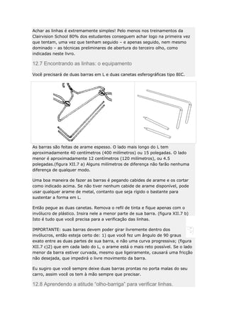 Achar as linhas é extremamente simples! Pelo menos nos treinamentos da
Clairvision School 80% dos estudantes conseguem achar logo na primeira vez
que tentam, uma vez que tenham seguido – e apenas seguido, nem mesmo
dominado – as técnicas preliminares de abertura do terceiro olho, como
indicadas neste livro.

12.7 Encontrando as linhas: o equipamento
Você precisará de duas barras em L e duas canetas esferográficas tipo BIC.

As barras são feitas de arame espesso. O lado mais longo do L tem
aproximadamente 40 centímetros (400 milímetros) ou 15 polegadas. O lado
menor é aproximadamente 12 centímetros (120 milímetros), ou 4.5
polegadas.(figura XII.7 a) Alguns milímetros de diferença não farão nenhuma
diferença de qualquer modo.
Uma boa maneira de fazer as barras é pegando cabides de arame e os cortar
como indicado acima. Se não tiver nenhum cabide de arame disponível, pode
usar qualquer arame de metal, contanto que seja rígido o bastante para
sustentar a forma em L.
Então pegue as duas canetas. Remova o refil de tinta e fique apenas com o
invólucro de plástico. Insira nele a menor parte de sua barra. (figura XII.7 b)
Isto é tudo que você precisa para a verificação das linhas.
IMPORTANTE: suas barras devem poder girar livremente dentro dos
invólucros, então esteja certo de: 1) que você fez um ângulo de 90 graus
exato entre as duas partes de sua barra, e não uma curva progressiva; (figura
XII.7 c)2) que em cada lado do L, o arame está o mais reto possível. Se o lado
menor da barra estiver curvada, mesmo que ligeiramente, causará uma fricção
não desejada, que impedirá o livre movimento da barra.
Eu sugiro que você sempre deixe duas barras prontas no porta malas do seu
carro, assim você os tem à mão sempre que precisar.

12.8 Aprendendo a atitude “olho-barriga” para verificar linhas.

 