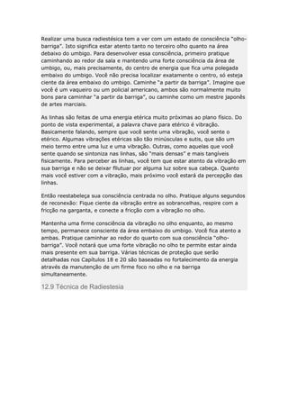 Realizar uma busca radiestésica tem a ver com um estado de consciência “olhobarriga”. Isto significa estar atento tanto no terceiro olho quanto na área
debaixo do umbigo. Para desenvolver essa consciência, primeiro pratique
caminhando ao redor da sala e mantendo uma forte consciência da área de
umbigo, ou, mais precisamente, do centro de energia que fica uma polegada
embaixo do umbigo. Você não precisa localizar exatamente o centro, só esteja
ciente da área embaixo do umbigo. Caminhe “a partir da barriga”. Imagine que
você é um vaqueiro ou um policial americano, ambos são normalmente muito
bons para caminhar “a partir da barriga”, ou caminhe como um mestre japonês
de artes marciais.
As linhas são feitas de uma energia etérica muito próximas ao plano físico. Do
ponto de vista experimental, a palavra chave para etérico é vibração.
Basicamente falando, sempre que você sente uma vibração, você sente o
etérico. Algumas vibrações etéricas são tão minúsculas e sutis, que são um
meio termo entre uma luz e uma vibração. Outras, como aquelas que você
sente quando se sintoniza nas linhas, são “mais densas” e mais tangíveis
fisicamente. Para perceber as linhas, você tem que estar atento da vibração em
sua barriga e não se deixar fllutuar por alguma luz sobre sua cabeça. Quanto
mais você estiver com a vibração, mais próximo você estará da percepção das
linhas.
Então reestabeleça sua consciência centrada no olho. Pratique alguns segundos
de reconexão: Fique ciente da vibração entre as sobrancelhas, respire com a
fricção na garganta, e conecte a fricção com a vibração no olho.
Mantenha uma firme consciência da vibração no olho enquanto, ao mesmo
tempo, permanece consciente da área embaixo do umbigo. Você fica atento a
ambas. Pratique caminhar ao redor do quarto com sua consciência “olhobarriga”. Você notará que uma forte vibração no olho te permite estar ainda
mais presente em sua barriga. Várias técnicas de proteção que serão
detalhadas nos Capítulos 18 e 20 são baseadas no fortalecimento da energia
através da manutenção de um firme foco no olho e na barriga
simultaneamente.

12.9 Técnica de Radiestesia

 