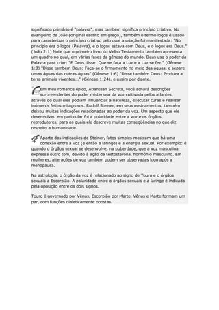 significado primário é "palavra", mas também significa princípio criativo. No
evangelho de João (original escrito em grego), também o termo logos é usado
para caracterizar o princípio criativo pelo qual a criação foi manifestada: "No
princípio era o logos (Palavra), e o logos estava com Deus, e o logos era Deus."
(João 2:1) Note que o primeiro livro do Velho Testamento também apresenta
um quadro no qual, em várias fases da gênese do mundo, Deus usa o poder da
Palavra para criar: "E Deus disse: Que se faça a Luz e a Luz se fez." (Gênese
1:3) "Disse também Deus: Faça-se o firmamento no meio das águas, e separe
umas águas das outras águas" (Gênese 1:6) "Disse também Deus: Produza a
terra animais viventes..." (Gênese 1:24), e assim por diante.
Em meu romance épico, Atlantean Secrets, você achará descrições
surpreendentes do poder misterioso da voz cultivada pelos atlantes,
através do qual eles podiam influenciar a natureza, executar curas e realizar
inúmeros feitos milagrosos. Rudolf Steiner, em seus ensinamentos, também
deixou muitas indicações relacionadas ao poder da voz. Um aspecto que ele
desenvolveu em particular foi a polaridade entre a voz e os órgãos
reprodutores, para os quais ele descreve muitas conseqüências no que diz
respeito a humanidade.
Aparte das indicações de Steiner, fatos simples mostram que há uma
conexão entre a voz (e então a laringe) e a energia sexual. Por exemplo: é
quando o órgãos sexual se desenvolve, na puberdade, que a voz masculina
expressa outro tom, devido à ação da testosterona, hormônio masculino. Em
mulheres, alterações de voz também podem ser observadas logo após a
menopausa.
Na astrologia, o órgão da voz é relacionado ao signo de Touro e o órgãos
sexuais a Escorpião. A polaridade entre o órgãos sexuais e a laringe é indicada
pela oposição entre os dois signos.
Touro é governado por Vênus, Escorpião por Marte. Vênus e Marte formam um
par, com funções dialeticamente opostas.

 