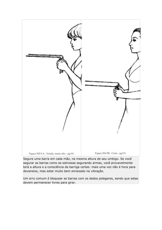 Figura XII.9 A : Errado, muito alto - pg181

Figura XII.9B : Certo - pg181

Segure uma barra em cada mão, na mesma altura de seu umbigo. Se você
segurar as barras como se estivesse segurando armas, você provavelmente
terá a altura e a consciência da barriga certas: mais uma vez não é hora para
devaneios, mas estar muito bem enraizado na vibração.
Um erro comum é bloquear as barras com os dedos polegares, sendo que estas
devem permanecer livres para girar.

 