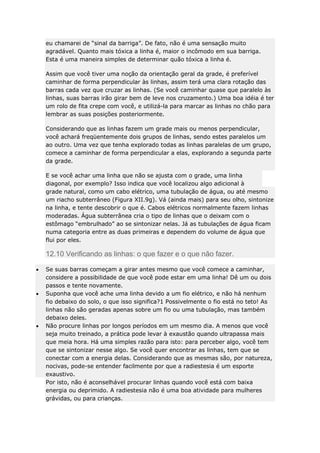 eu chamarei de “sinal da barriga”. De fato, não é uma sensação muito
agradável. Quanto mais tóxica a linha é, maior o incômodo em sua barriga.
Esta é uma maneira simples de determinar quão tóxica a linha é.
Assim que você tiver uma noção da orientação geral da grade, é preferível
caminhar de forma perpendicular às linhas, assim terá uma clara rotação das
barras cada vez que cruzar as linhas. (Se você caminhar quase que paralelo às
linhas, suas barras irão girar bem de leve nos cruzamento.) Uma boa idéia é ter
um rolo de fita crepe com você, e utilizá-la para marcar as linhas no chão para
lembrar as suas posições posteriormente.
Considerando que as linhas fazem um grade mais ou menos perpendicular,
você achará freqüentemente dois grupos de linhas, sendo estes paralelos um
ao outro. Uma vez que tenha explorado todas as linhas paralelas de um grupo,
comece a caminhar de forma perpendicular a elas, explorando a segunda parte
da grade.
E se você achar uma linha que não se ajusta com o grade, uma linha
diagonal, por exemplo? Isso indica que você localizou algo adicional à
grade natural, como um cabo elétrico, uma tubulação de água, ou até mesmo
um riacho subterrâneo (Figura XII.9g). Vá (ainda mais) para seu olho, sintonize
na linha, e tente descobrir o que é. Cabos elétricos normalmente fazem linhas
moderadas. Água subterrânea cria o tipo de linhas que o deixam com o
estômago “embrulhado” ao se sintonizar nelas. Já as tubulações de água ficam
numa categoria entre as duas primeiras e dependem do volume de água que
flui por eles.

12.10 Verificando as linhas: o que fazer e o que não fazer.
Se suas barras começam a girar antes mesmo que você comece a caminhar,
considere a possibilidade de que você pode estar em uma linha! Dê um ou dois
passos e tente novamente.
Suponha que você ache uma linha devido a um fio elétrico, e não há nenhum
fio debaixo do solo, o que isso significa?1 Possivelmente o fio está no teto! As
linhas não são geradas apenas sobre um fio ou uma tubulação, mas também
debaixo deles.
Não procure linhas por longos períodos em um mesmo dia. A menos que você
seja muito treinado, a prática pode levar à exaustão quando ultrapassa mais
que meia hora. Há uma simples razão para isto: para perceber algo, você tem
que se sintonizar nesse algo. Se você quer encontrar as linhas, tem que se
conectar com a energia delas. Considerando que as mesmas são, por natureza,
nocivas, pode-se entender facilmente por que a radiestesia é um esporte
exaustivo.
Por isto, não é aconselhável procurar linhas quando você está com baixa
energia ou deprimido. A radiestesia não é uma boa atividade para mulheres
grávidas, ou para crianças.

 