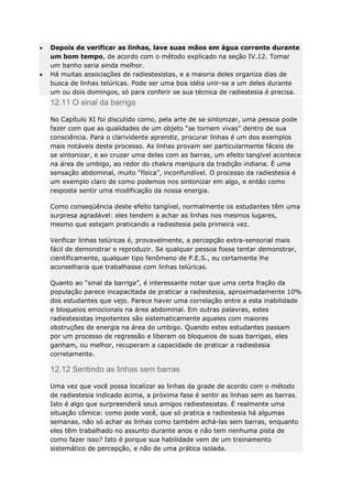 Depois de verificar as linhas, lave suas mãos em água corrente durante
um bom tempo, de acordo com o método explicado na seção IV.12. Tomar
um banho seria ainda melhor.
Há muitas associações de radiestesistas, e a maioria deles organiza dias de
busca de linhas telúricas. Pode ser uma boa idéia unir-se a um deles durante
um ou dois domingos, só para conferir se sua técnica de radiestesia é precisa.

12.11 O sinal da barriga
No Capítulo XI foi discutido como, pela arte de se sintonizar, uma pessoa pode
fazer com que as qualidades de um objeto “se tornem vivas” dentro de sua
consciência. Para o clarividente aprendiz, procurar linhas é um dos exemplos
mais notáveis deste processo. As linhas provam ser particularmente fáceis de
se sintonizar, e ao cruzar uma delas com as barras, um efeito tangível acontece
na área de umbigo, ao redor do chakra manipura da tradição indiana. É uma
sensação abdominal, muito “física”, inconfundível. O processo da radiestesia é
um exemplo claro de como podemos nos sintonizar em algo, e então como
resposta sentir uma modificação da nossa energia.
Como conseqüência deste efeito tangível, normalmente os estudantes têm uma
surpresa agradável: eles tendem a achar as linhas nos mesmos lugares,
mesmo que estejam praticando a radiestesia pela primeira vez.
Verificar linhas telúricas é, provavelmente, a percepção extra-sensorial mais
fácil de demonstrar e reproduzir. Se qualquer pessoa fosse tentar demonstrar,
cientificamente, qualquer tipo fenômeno de P.E.S., eu certamente lhe
aconselharia que trabalhasse com linhas telúricas.
Quanto ao “sinal da barriga”, é interessante notar que uma certa fração da
população parece incapacitada de praticar a radiestesia, aproximadamente 10%
dos estudantes que vejo. Parece haver uma correlação entre a esta inabilidade
e bloqueios emocionais na área abdominal. Em outras palavras, estes
radiestesistas impotentes são sistematicamente aqueles com maiores
obstruções de energia na área do umbigo. Quando estes estudantes passam
por um processo de regressão e liberam os bloqueios de suas barrigas, eles
ganham, ou melhor, recuperam a capacidade de praticar a radiestesia
corretamente.

12.12 Sentindo as linhas sem barras
Uma vez que você possa localizar as linhas da grade de acordo com o método
de radiestesia indicado acima, a próxima fase é sentir as linhas sem as barras.
Isto é algo que surpreenderá seus amigos radiestesistas. É realmente uma
situação cômica: como pode você, que só pratica a radiestesia há algumas
semanas, não só achar as linhas como também achá-las sem barras, enquanto
eles têm trabalhado no assunto durante anos e não tem nenhuma pista de
como fazer isso? Isto é porque sua habilidade vem de um treinamento
sistemático de percepção, e não de uma prática isolada.

 