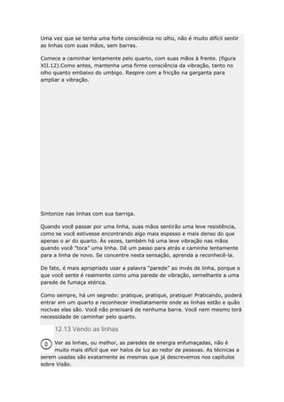 Uma vez que se tenha uma forte consciência no olho, não é muito difícil sentir
as linhas com suas mãos, sem barras.
Comece a caminhar lentamente pelo quarto, com suas mãos à frente. (figura
XII.12).Como antes, mantenha uma firme consciência da vibração, tanto no
olho quanto embaixo do umbigo. Respire com a fricção na garganta para
ampliar a vibração.

Sintonize nas linhas com sua barriga.
Quando você passar por uma linha, suas mãos sentirão uma leve resistência,
como se você estivesse encontrando algo mais espesso e mais denso do que
apenas o ar do quarto. Às vezes, também há uma leve vibração nas mãos
quando você “toca” uma linha. Dê um passo para atrás e caminhe lentamente
para a linha de novo. Se concentre nesta sensação, aprenda a reconhecê-la.
De fato, é mais apropriado usar a palavra “parede” ao invés de linha, porque o
que você sente é realmente como uma parede de vibração, semelhante a uma
parede de fumaça etérica.
Como sempre, há um segredo: pratique, pratique, pratique! Praticando, poderá
entrar em um quarto e reconhecer imediatamente onde as linhas estão e quão
nocivas elas são. Você não precisará de nenhuma barra. Você nem mesmo terá
necessidade de caminhar pelo quarto.

12.13 Vendo as linhas
Ver as linhas, ou melhor, as paredes de energia enfumaçadas, não é
muito mais difícil que ver halos de luz ao redor de pessoas. As técnicas a
serem usadas são exatamente as mesmas que já descrevemos nos capítulos
sobre Visão.

 