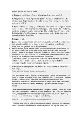Aplique o triplo processo de visão:
1) Estado de imobilidade e foco no olho, piscando o menos possível.
2) Não procure as linhas, fique ciente do fato de ver, ou estado de visão. Se
não consegue chegar ao estado de visão, apenas sinta a imagem à sua frente
ao invés de olhá-la.
3) Tente sentir de seu coração, e neste caso, também de sua barriga ao mesmo
tempo. Se achar difícil estar ao mesmo tempo no olho, no coração e na barriga,
mantenha-se apenas no olho e na barriga. Olhe pela barriga, através do olho.
Se isto também for difícil, foque principalmente no centro de barriga, uma
polegada embaixo do umbigo.
Dicas para novatos
Quanto mais pessoas na sala estiverem em seus olhos, mais fácil será a visão.
Você achará mais fácil ver as linhas se tiver outra pessoa no ambiente
procurando por elas com barras de radiestesia.
Na minha experiência, quando vários novatos juntos tentam se sintonizar em
um objeto ou vê-lo de forma clarividente, isto cria uma grande nuvem de
energia caótica no ambiente, e mesmo clarividentes treinados têm dificuldade
de discernir uma coisa qualquer. Às vezes demora uma meia hora antes que
qualquer um possa perceber qualquer coisa novamente.
O mesmo se aplica à linhas telúricas: se muitos estudantes sem experiência
tentam vê-las ao mesmo tempo, é bem provável que depois de trinta
segundos, ninguém possa ver mais coisa alguma.
Pratique ver as linhas próximo à Lua Cheia e à noite, quando as linhas estão
mais largas.

Prática XII.14 A aura de um radiestesista
Uma prática interessante é se sentar quietamente, realizar o processo de tripla
visão, e observar a aura de alguém que está praticando a radiestesia. Cada vez
que ele cruza uma linha, você pode ver uma mudança nas cores e na
intensidade de sua aura. Mesmo que você não esteja vendo cores claramente,
não achará muito difícil sentir a modificação que acontece na energia da
pessoa.
Tente também se sintonizar na energia da barriga da pessoa. Quando ela cruza
uma linha, você poderá sentir nela o “sinal da barriga”. Se a linha for realmente
tóxica, você pode facilmente sentir-se um pouco enjoado, mesmo de longe,
apenas por se sintonizar na barriga do radiestesista.

Prática 12.15 Diagnosticando stress geopático
Conforme você avança, desenvolve uma interessante habilidade em diagnose:
sentir a impressão deixada pelas linhas nas pessoas. Se alguém dorme por

 