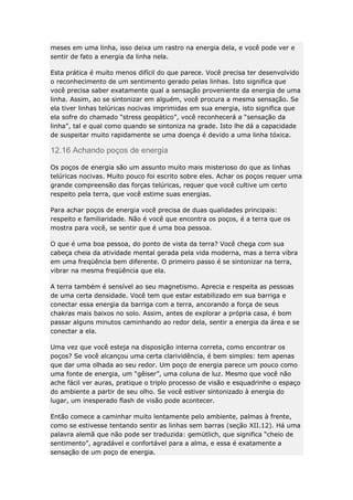 meses em uma linha, isso deixa um rastro na energia dela, e você pode ver e
sentir de fato a energia da linha nela.
Esta prática é muito menos difícil do que parece. Você precisa ter desenvolvido
o reconhecimento de um sentimento gerado pelas linhas. Isto significa que
você precisa saber exatamente qual a sensação proveniente da energia de uma
linha. Assim, ao se sintonizar em alguém, você procura a mesma sensação. Se
ela tiver linhas telúricas nocivas imprimidas em sua energia, isto significa que
ela sofre do chamado “stress geopático”, você reconhecerá a “sensação da
linha”, tal e qual como quando se sintoniza na grade. Isto lhe dá a capacidade
de suspeitar muito rapidamente se uma doença é devido a uma linha tóxica.

12.16 Achando poços de energia
Os poços de energia são um assunto muito mais misterioso do que as linhas
telúricas nocivas. Muito pouco foi escrito sobre eles. Achar os poços requer uma
grande compreensão das forças telúricas, requer que você cultive um certo
respeito pela terra, que você estime suas energias.
Para achar poços de energia você precisa de duas qualidades principais:
respeito e familiaridade. Não é você que encontra os poços, é a terra que os
mostra para você, se sentir que é uma boa pessoa.
O que é uma boa pessoa, do ponto de vista da terra? Você chega com sua
cabeça cheia da atividade mental gerada pela vida moderna, mas a terra vibra
em uma freqüência bem diferente. O primeiro passo é se sintonizar na terra,
vibrar na mesma freqüência que ela.
A terra também é sensível ao seu magnetismo. Aprecia e respeita as pessoas
de uma certa densidade. Você tem que estar estabilizado em sua barriga e
conectar essa energia da barriga com a terra, ancorando a força de seus
chakras mais baixos no solo. Assim, antes de explorar a própria casa, é bom
passar alguns minutos caminhando ao redor dela, sentir a energia da área e se
conectar a ela.
Uma vez que você esteja na disposição interna correta, como encontrar os
poços? Se você alcançou uma certa clarividência, é bem simples: tem apenas
que dar uma olhada ao seu redor. Um poço de energia parece um pouco como
uma fonte de energia, um “gêiser”, uma coluna de luz. Mesmo que você não
ache fácil ver auras, pratique o triplo processo de visão e esquadrinhe o espaço
do ambiente a partir de seu olho. Se você estiver sintonizado à energia do
lugar, um inesperado flash de visão pode acontecer.
Então comece a caminhar muito lentamente pelo ambiente, palmas à frente,
como se estivesse tentando sentir as linhas sem barras (seção XII.12). Há uma
palavra alemã que não pode ser traduzida: gemütlich, que significa “cheio de
sentimento”, agradável e confortável para a alma, e essa é exatamente a
sensação de um poço de energia.

 