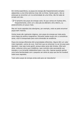 Em minha experiência, os poços de energia são freqüentemente achados
adjacentes a uma linha telúrica (mas não na linha). Sendo assim, não se
preocupe se encontrar um na extremidade de uma linha, não há nada de
errado com isto.
O tamanho dos poços de energia varia. Os que vemos em Sydney têm,
freqüentemente, entre um e dois pés de diâmetro (30 a 60cm), ou
possivelmente um pouco mais.
Mas em locais sagrados dos aborígines, por exemplo, onde se pode encontrar
poços bem maiores.
Certos locais são realmente mágicos, com poços de energia por toda parte,
como fogos de artifício imaginários. Entrando nestes locais com a consciência
certa, você é transportado para outra dimensão de existência.
Poços de energia diferentes têm propriedades diferentes. Alguns têm um valor
mais inspirador, outros de cura. Você tem que se sintonizar no ser do poço para
descobrir, mas seja muito gentil, porque estes seres são tímidos. Olhe sem
olhar, sintonize como que à distância, caso contrário eles esconderão sua
energia e o se tornarão indetectável para o seu olho. Apenas quando ganhar
uma certa familiaridade com o pequeno ser atrás do poço que ele lhe revelará
todos seus segredos.
Tudo sobre poços de energia ainda está para ser descoberto!

 