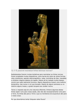 12.17 É possível neutralizar linhas telúricas nocivas?
Radiestesistas fizeram muitas tentativas para neutralizar as linhas nocivas.
Foram projetados muitos dispositivos, como barras de cobre de várias formas,
rolos condutores, aparato eletromagnético, velas, luminárias de óleo, mandalas
e símbolos mágicos debaixo do tapete. Depois de ter testado muitos desses,
concluí que nada realmente funciona. Alguns dispositivos trazem uma melhora
temporária, mas nunca vi um que durasse. Depois de alguns semanas ou no
máximo alguns meses, a grade recupera seu caráter nocivo.
Talvez a resposta seja de uma natureza diferente. Embora algumas destas
linhas sejam ruins para nossa saúde, eles não são necessariamente ruins para
a Terra. As linhas são para a Terra o que os meridianos de acupuntura são para
o nosso corpo.
Por que deveríamos tentar bloquear estes fluxos?

 