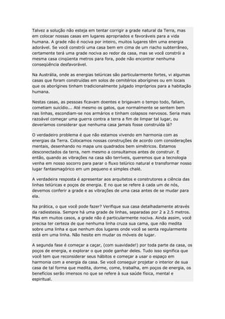 Talvez a solução não esteja em tentar corrigir a grade natural da Terra, mas
em colocar nossas casas em lugares apropriados e favoráveis para a vida
humana. A grade não é nociva por inteiro, muitos lugares têm uma energia
adorável. Se você constrói uma casa bem em cima de um riacho subterrâneo,
certamente terá uma grade nociva ao redor da casa, mas se você constrói a
mesma casa cinqüenta metros para fora, pode não encontrar nenhuma
conseqüência desfavorável.
Na Austrália, onde as energias telúricas são particularmente fortes, vi algumas
casas que foram construídas em solos de cemitérios aborígines ou em locais
que os aborígines tinham tradicionalmente julgado impróprios para a habitação
humana.
Nestas casas, as pessoas ficavam doentes e brigavam o tempo todo, faliam,
cometiam suicídio... Até mesmo os gatos, que normalmente se sentem bem
nas linhas, escondiam-se nos armários e tinham colapsos nervosos. Seria mais
razoável começar uma guerra contra a terra a fim de limpar tal lugar, ou
deveríamos considerar que nenhuma casa jamais fosse construída lá?
O verdadeiro problema é que não estamos vivendo em harmonia com as
energias da Terra. Colocamos nossas construções de acordo com considerações
mentais, desenhando no mapa uns quadrados bem simétricos. Estamos
desconectados da terra, nem mesmo a consultamos antes de construir. E
então, quando as vibrações na casa são terríveis, queremos que a tecnologia
venha em nosso socorro para parar o fluxo telúrico natural e transformar nosso
lugar fantasmagórico em um pequeno e simples chalé.
A verdadeira resposta é apresentar aos arquitetos e construtores a ciência das
linhas telúricas e poços de energia. E no que se refere à cada um de nós,
devemos conferir a grade e as vibrações de uma casa antes de se mudar para
ela.
Na prática, o que você pode fazer? Verifique sua casa detalhadamente através
da radiestesia. Sempre há uma grade de linhas, separadas por 2 a 2.5 metros.
Mas em muitos casos, a grade não é particularmente nociva. Ainda assim, você
precisa ter certeza de que nenhuma linha cruza sua cama, que não medita
sobre uma linha e que nenhum dos lugares onde você se senta regularmente
está em uma linha. Não hesite em mudar os móveis de lugar.
A segunda fase é começar a caçar, (com suavidade!) por toda parte da casa, os
poços de energia, e explorar o que pode ganhar deles. Tudo isso significa que
você tem que reconsiderar seus hábitos e começar a usar o espaço em
harmonia com a energia da casa. Se você conseguir projetar o interior de sua
casa de tal forma que medita, dorme, come, trabalha, em poços de energia, os
benefícios serão imensos no que se refere à sua saúde física, mental e
espiritual.

 