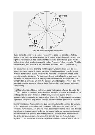 Eixo de Touro-Escorpião no zodíaco
Outra conexão entre voz e órgãos reprodutivos pode ser achada no hebreu
antigo, onde uma das palavras para voz é yediah e vem do yadah de raiz, que
significa "conhecer". E não é certamente nenhuma coincidência que o modo
bíblico de se refirir a relação sexual é yadah, "conhecer". Por exemplo: "E Adão
conheceu Eva, sua esposa; e ela concebeu, e nasceu Cain..." (Gênese 4:1)
Em acupuntura o ponto QiChong (Estômago 30), localizado ao lado do osso
púbico, tem entre seus sintomas garganta dolorida depois da relação sexual.
Pode-se achar várias outras conexões na Medicina Tradicional Chinesa entre
energia sexual e garganta. Por exemplo: dentre os órgãos diz-se que o rim é o
armazém da energia sexual. E na garganta encontram-se as amígdalas, que
também têm a forma de um rim. No caso de uma liberação de "fogo" pelo rim,
isso pode resultar em uma inflamação da faringe (faringite) ou das amígdalas
(amigdalite).
Mas voltemos a Steiner e olhemos suas visões para o futuro do órgão da
voz. Steiner considerou a tendência da evolução humana, a importância de
certas partes do corpo minguar lentamente, enquanto outros órgãos
representarão um papel mais essencial no futuro. Os órgãos sexuais pertencem
à primeira categoria, enquanto a laringe, definitivamente, pertence à segunda.
Steiner mencionou freqüentemente que aproximadamente no meio de Lemuria
(a época que precedeu Atlantida), um evento crítico aconteceu na história
oculta da humanidade. Até então a libido dos seres humanos havia sido dirigida
completamente para a procriação, de forma que cada ser humano podia gerar
descendência de si próprio. Em outras palavras, éramos todos hermafroditas.
Um único ser poderia dar à luz um outro, sem ter que ser fecundado por
alguém. O conceito de seres humanos primordiais como hermafroditas não é

 