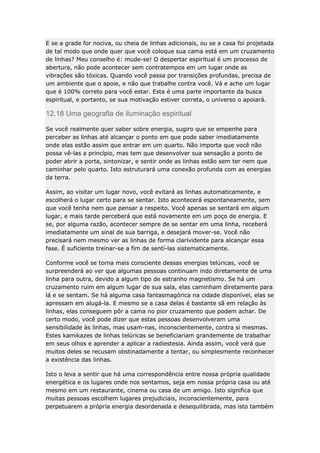 E se a grade for nociva, ou cheia de linhas adicionais, ou se a casa foi projetada
de tal modo que onde quer que você coloque sua cama está em um cruzamento
de linhas? Meu conselho é: mude-se! O despertar espiritual é um processo de
abertura, não pode acontecer sem contratempos em um lugar onde as
vibrações são tóxicas. Quando você passa por transições profundas, precisa de
um ambiente que o apoie, e não que trabalhe contra você. Vá e ache um lugar
que é 100% correto para você estar. Esta é uma parte importante da busca
espiritual, e portanto, se sua motivação estiver correta, o universo o apoiará.

12.18 Uma geografia de iluminação espiritual
Se você realmente quer saber sobre energia, sugiro que se empenhe para
perceber as linhas até alcançar o ponto em que pode saber imediatamente
onde elas estão assim que entrar em um quarto. Não importa que você não
possa vê-las a princípio, mas tem que desenvolver sua sensação a ponto de
poder abrir a porta, sintonizar, e sentir onde as linhas estão sem ter nem que
caminhar pelo quarto. Isto estruturará uma conexão profunda com as energias
da terra.
Assim, ao visitar um lugar novo, você evitará as linhas automaticamente, e
escolherá o lugar certo para se sentar. Isto acontecerá espontaneamente, sem
que você tenha nem que pensar a respeito. Você apenas se sentará em algum
lugar, e mais tarde perceberá que está novamente em um poço de energia. E
se, por alguma razão, acontecer sempre de se sentar em uma linha, receberá
imediatamente um sinal de sua barriga, e desejará mover-se. Você não
precisará nem mesmo ver as linhas de forma clarividente para alcançar essa
fase. É suficiente treinar-se a fim de sentí-las sistematicamente.
Conforme você se torna mais consciente dessas energias telúricas, você se
surpreenderá ao ver que algumas pessoas continuam indo diretamente de uma
linha para outra, devido a algum tipo de estranho magnetismo. Se há um
cruzamento ruim em algum lugar de sua sala, elas caminham diretamente para
lá e se sentam. Se há alguma casa fantasmagórica na cidade disponível, elas se
apressam em alugá-la. E mesmo se a casa delas é bastante sã em relação às
linhas, elas conseguem pôr a cama no pior cruzamento que podem achar. De
certo modo, você pode dizer que estas pessoas desenvolveram uma
sensibilidade às linhas, mas usam-nas, inconscientemente, contra si mesmas.
Estes kamikazes de linhas telúricas se beneficiariam grandemente de trabalhar
em seus olhos e aprender a aplicar a radiestesia. Ainda assim, você verá que
muitos deles se recusam obstinadamente a tentar, ou simplesmente reconhecer
a existência das linhas.
Isto o leva a sentir que há uma correspondência entre nossa própria qualidade
energética e os lugares onde nos sentamos, seja em nossa própria casa ou até
mesmo em um restaurante, cinema ou casa de um amigo. Isto significa que
muitas pessoas escolhem lugares prejudiciais, inconscientemente, para
perpetuarem a própria energia desordenada e desequilibrada, mas isto também

 