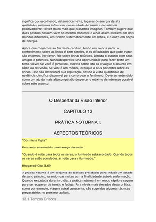 significa que escolhendo, sistematicamente, lugares de energia de alta
qualidade, podemos influenciar nosso estado de saúde e consciência
positivamente, talvez muito mais que possamos imaginar. Também sugere que
duas pessoas possam viver no mesmo ambiente e ainda assim estarem em dois
mundos diferentes, um ficando sistematicamente em linhas, e o outro em poços
de energia.
Agora que chegamos ao fim deste capítulo, tenho um favor a pedir: o
conhecimento sobre as linhas é bem simples, e as dificuldades que pode evitar
são enormes. Por favor, fale sobre linhas telúricas. Discuta o assunto com seus
amigos e parentes. Nunca desperdice uma oportunidade para fazer deste um
tema viável. Se você é jornalista, escreva sobre isto ou divulgue o assunto em
rádio ou televisão. Se você é um médico, explique a seus pacientes sobre as
linhas. Isso não deteriorará sua reputação, devido à vasta quantidade de
evidência científica disponível para comprovar o fenômeno. Deve ser entendido
como um ato da mais alta compaixão despertar o máximo de interesse possível
sobre este assunto.

O Despertar da Visão Interior
CAPITULO 13
PRÁTICA NOTURNA I:
ASPECTOS TEÓRICOS
“Dormiens Vigila”
Enquanto adormecido, permaneça desperto.
“Quando é noite para todos os seres, o iluminado está acordado. Quando todos
os seres estão acordados, é noite para o iluminado.”
Bhagavad-Gita II.69
A prática noturna é um conjunto de técnicas projetadas para induzir um estado
de sono psíquico, usando suas noites com a finalidade de auto-transformação.
Quando executada durante o dia, a prática noturna é um modo rápido e seguro
para se recuperar de tensão e fadiga. Para níveis mais elevados dessa prática,
como por exemplo, viagem astral consciente, são sugeridas algumas técnicas
preparatórias no próximo capítulo.

13.1 Tempos Críticos

 