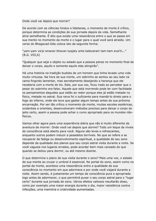 Onde você vai depois que morrer?
De acordo com as ciências hindus e tibetanas, o momento de morte é crítico,
porque determina as condições de sua jornada depois da vida. Semelhante
atrai semelhante. É dito que existe uma ressonância entre o que se passa em
sua mente no momento da morte e o lugar para o qual você será atraído. Um
verso do Bhagavad-Gita coloca isto da seguinte forma:
“yam-yam va'pi smaran bhavan tyajaty ante kalevaram tam-tam evai'ti...”
(B.G. VIII,6)
“Qualquer que seja o objeto ou estado que a pessoa pense no momento final de
deixar o corpo, aquilo e somente aquilo elas atingirão”.
Há uma história na tradição budista de um homem que tinha levado uma vida
muito virtuosa. Na hora de sua morte, um sobrinho se sentou ao seu lado na
cama fingindo lamentar, mas secretamente desejando a herança que ele
receberia com a morte do tio. Este, por sua vez, ficou irado ao perceber que o
pesar do sobrinho era falso. Aquele que está morrendo pode ler com facilidade
os pensamentos daqueles que estão ao redor porque eles já estão metade no
físico, metade no astral. Sua raiva foi o suficiente para mandá-lo direto para o
fogo do inferno, onde ele teve que gastar algum tempo antes de sua próxima
encarnação. Por ser tão crítico o momento da morte, muitas escolas esotéricas,
ocidentais e orientais, desenvolveram métodos precisos para deixar o corpo do
jeito certo, assim a pessoa pode achar o rumo apropriado para os mundos nãofísicos.
Vamos olhar agora para uma experiência diária que não é muito diferente da
aventura de morrer: Onde você vai depois que dorme? Todo um leque de níveis
de consciência está aberto para você. Alguns são leves e refrescantes,
enquanto outros podem induzir a pesadelos terríveis. No que se refere a se
recuperar de fadiga ou desenvolvimento espiritual, a qualidade de seu sono
depende da qualidade dos planos que seu corpo astral visita durante a noite. Se
você vagueia nos lugares errados, pode acordar bem mais cansado do que
quando se deitou para dormir, ou até mesmo doente.
O que determina o plano de sua visita durante o sono? Mais uma vez, o estado
de sua mente ao cruzar o umbral é essencial. No portal do sono, assim como no
portal da morte, acontece uma ressonância entre a qualidade de sua
consciência no momento em que adormece e por onde você viajará durante a
noite. Assim sendo, é justamente um tempo de consciência pura e apropriada
logo antes de adormecer, o que permitirá puxar o seu corpo astral para o “lugar
certo” durante sua jornada de sono. Vários efeitos valiosos resultarão disso,
como por exemplo uma maior energia durante o dia, maior resistência contra
infecções, uma memória e criatividade aumentadas.

 