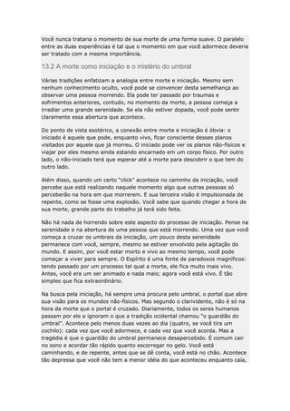 Você nunca trataria o momento de sua morte de uma forma suave. O paralelo
entre as duas experiências é tal que o momento em que você adormece deveria
ser tratado com a mesma importância.

13.2 A morte como iniciação e o mistério do umbral
Várias tradições enfatizam a analogia entre morte e iniciação. Mesmo sem
nenhum conhecimento oculto, você pode se convencer desta semelhança ao
observar uma pessoa morrendo. Ela pode ter passado por traumas e
sofrimentos anteriores, contudo, no momento da morte, a pessoa começa a
irradiar uma grande serenidade. Se ela não estiver dopada, você pode sentir
claramente essa abertura que acontece.
Do ponto de vista esotérico, a conexão entre morte e iniciação é óbvia: o
iniciado é aquele que pode, enquanto vivo, ficar consciente desses planos
visitados por aquele que já morreu. O iniciado pode ver os planos não-físicos e
viajar por eles mesmo ainda estando encarnado em um corpo físico. Por outro
lado, o não-iniciado terá que esperar até a morte para descobrir o que tem do
outro lado.
Além disso, quando um certo “click” acontece no caminho da iniciação, você
percebe que está realizando naquele momento algo que outras pessoas só
perceberão na hora em que morrerem. E sua terceira visão é impulsionada de
repente, como se fosse uma explosão. Você sabe que quando chegar a hora de
sua morte, grande parte do trabalho já terá sido feita.
Não há nada de horrendo sobre este aspecto do processo de iniciação. Pense na
serenidade e na abertura de uma pessoa que está morrendo. Uma vez que você
começa a cruzar os umbrais da iniciação, um pouco desta serenidade
permanece com você, sempre, mesmo se estiver envolvido pela agitação do
mundo. E assim, por você estar morto e vivo ao mesmo tempo, você pode
começar a viver para sempre. O Espírito é uma fonte de paradoxos magníficos:
tendo passado por um processo tal qual a morte, ele fica muito mais vivo.
Antes, você era um ser animado e nada mais; agora você está vivo. É tão
simples que fica extraordinário.
Na busca pela iniciação, há sempre uma procura pelo umbral, o portal que abre
sua visão para os mundos não-físicos. Mas segundo o clarividente, não é só na
hora da morte que o portal é cruzado. Diariamente, todos os seres humanos
passam por ele e ignoram o que a tradição ocidental chamou “o guardião do
umbral”. Acontece pelo menos duas vezes ao dia (quatro, se você tira um
cochilo): cada vez que você adormece, e cada vez que você acorda. Mas a
tragédia é que o guardião do umbral permanece desapercebido. É comum cair
no sono e acordar tão rápido quanto escorregar no gelo. Você está
caminhando, e de repente, antes que se dê conta, você está no chão. Acontece
tão depressa que você não tem a menor idéia do que aconteceu enquanto caía,

 