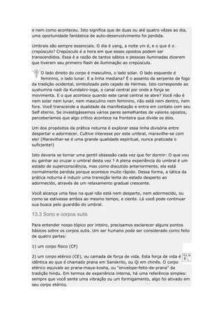 e nem como aconteceu. Isto significa que de duas ou até quatro vêzes ao dia,
uma oportunidade fantástica de auto-desenvolvimento foi perdida.
Umbrais são sempre essenciais. O dia é yang, a noite yin é, e o que é o
crepúsculo? Crepúsculo é a hora em que esses opostos podem ser
transcendidos. Essa é a razão de tantos sábios e pessoas iluminadas dizerem
que tiveram seu primeiro flash de iluminação ao crepúsculo.
O lado direito do corpo é masculino, o lado solar. O lado esquerdo é
feminino, o lado lunar. E a linha mediana? É o assento da serpente de fogo
da tradição ocidental, simbolizado pelo cajado de Hermes. Isto corresponde ao
sushumna nadi da Kundalini-ioga, o canal central por onde a força se
movimenta. E o que acontece quando este canal central se abre? Você não é
nem solar nem lunar, nem masculino nem feminino, não está nem dentro, nem
fora. Você transcende a dualidade da manifestação e entra em contato com seu
Self eterno. Se investigássemos vários pares semelhantes de valores opostos,
perceberíamos que algo crítico acontece na fronteira que divide os dois.
Um dos propósitos da prática noturna é explorar essa linha divisória entre
despertar e adormecer. Cultive interesse por este umbral, maravilhe-se com
ele! (Maravilhar-se é uma grande qualidade espiritual, nunca praticada o
suficiente!)
Isto deveria se tornar uma gentil obsessão cada vez que for dormir: O que vou
eu ganhar ao cruzar o umbral desta vez ? A plena experiência do umbral é um
estado de superconsciência, mas como discutido anteriormente, ela está
normalmente perdida porque acontece muito rápido. Dessa forma, a tática da
prática noturna é induzir uma transição lenta do estado desperto ao
adormecido, através de um relaxamento gradual crescente.
Você alcança uma fase na qual não está nem desperto, nem adormecido, ou
como se estivesse ambos ao mesmo tempo, e ciente. Lá você pode continuar
sua busca pelo guardião do umbral.

13.3 Sono e corpos sutis
Para entender nosso tópico por inteiro, precisamos esclarecer alguns pontos
básicos sobre os corpos sutis. Um ser humano pode ser considerado como feito
de quatro partes:
1) um corpo físico (CF)
2) um corpo etérico (CE), ou camada de força de vida. Esta força de vida é
idêntica ao que é chamado prana em Sanskrito, ou Qi em chinês. O corpo
etérico equivale ao prana-maya-kosha, ou “envelope-feito-de-prana” da
tradição hindu. Em termos de experiência interna, há uma referência simples:
sempre que você sente uma vibração ou um formigamento, algo foi ativado em
seu corpo etérico.

 