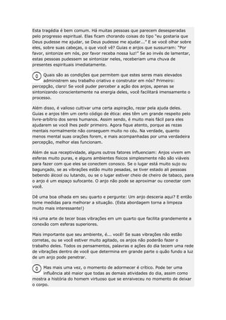 Esta tragédia é bem comum. Há muitas pessoas que parecem desesperadas
pelo progresso espiritual. Elas ficam chorando coisas do tipo “eu gostaria que
Deus pudesse me ajudar, se Deus pudesse me ajudar...” E se você olhar sobre
eles, sobre suas cabeças, o que você vê? Guias e anjos que sussurram: “Por
favor, sintonize em nós, por favor receba nossa luz!” Se ao invés de lamentar,
estas pessoas pudessem se sintonizar neles, receberiam uma chuva de
presentes espirituais imediatamente.
Quais são as condições que permitem que estes seres mais elevados
administrem seu trabalho criativo e construtor em nós? Primeiro:
percepção, claro! Se você puder perceber a ação dos anjos, apenas se
sintonizando conscientemente na energia deles, você facilitará imensamente o
processo.
Além disso, é valioso cultivar uma certa aspiração, rezar pela ajuda deles.
Guias e anjos têm um certo código de ética: eles têm um grande respeito pelo
livre-arbítrio dos seres humanos. Assim sendo, é muito mais fácil para eles
ajudarem se você lhes pedir primeiro. Agora fique atento, porque as rezas
mentais normalmente não conseguem muito no céu. Na verdade, quanto
menos mental suas orações forem, e mais acompanhadas por uma verdadeira
percepção, melhor elas funcionam.
Além de sua receptividade, alguns outros fatores influenciam: Anjos vivem em
esferas muito puras, e alguns ambientes físicos simplesmente não são viáveis
para fazer com que eles se conectem conosco. Se o lugar está muito sujo ou
bagunçado, se as vibrações estão muito pesadas, se tiver estado ali pessoas
bebendo álcool ou lutando, ou se o lugar estiver cheio de cheiro de tabaco, para
o anjo é um espaço sufocante. O anjo não pode se aproximar ou conectar com
você.
Dê uma boa olhada em seu quarto e pergunte: Um anjo desceria aqui? E então
tome medidas para melhorar a situação. (Esta abordagem torna a limpeza
muito mais interessante!)
Há uma arte de tecer boas vibrações em um quarto que facilita grandemente a
conexão com esferas superiores.
Mais importante que seu ambiente, é... você! Se suas vibrações não estão
corretas, ou se você estiver muito agitado, os anjos não poderão fazer o
trabalho deles. Todos os pensamentos, palavras e ações do dia tecem uma rede
de vibrações dentro de você que determina em grande parte o quão fundo a luz
de um anjo pode penetrar.
Mas mais uma vez, o momento de adormecer é crítico. Pode ter uma
influência até maior que todas as demais atividades do dia, assim como
mostra a história do homem virtuoso que se enraiveceu no momento de deixar
o corpo.

 