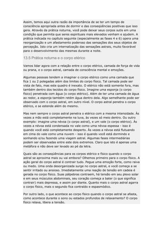 Assim, temos aqui outra razão da importância de se ter um tempo de
consciência apropriada antes de dormir e das conseqüências positivas que isso
gera. Através da prática noturna, você pode deixar seus corpos sutis em uma
condição que permita que seres espirituais mais elevados venham e ajudem. A
prática indicada no capítulo seguinte (especialmente as fases 4 e 6) opera uma
reorganização e um afastamento poderoso das sensações dos seus objetos de
percepção. Isto cria um internalização das sensações astrais, muito favorável
para o desenvolvimento das mesmas durante a noite.

13.5 Prática noturna e o corpo etérico
Vamos lidar agora com a relação entre o corpo etérico, camada de força de vida
ou prana, e o corpo astral, camada de consciência mental e emoções.
Algumas pessoas tendem a imaginar o corpo etérico como uma camada que
fica 1 ou 2 polegadas além dos limites do corpo físico. Tal camada pode ser
vista de fato, mas este quadro é inexato. O etérico não está somente fora, mas
também dentro dos tecidos do corpo físico. Imagine uma esponja (o corpo
físico) penetrada com água (o corpo etérico). Além de ter uma camada de água
ao redor, a esponja também retém água dentro dela. Algo semelhante pode ser
observado com o corpo astral, em outro nível. O corpo astral penetra o corpo
etérico, e se estende além do mesmo.
Mas nem sempre o corpo astral penetra o etérico com a mesma intensidade. Às
vezes a mão está completamente na luva, às vezes só meio dentro. Ou outro
exemplo: imagine uma névoa (o corpo astral), e um vale (o corpo etérico). Às
vezes a névoa está condensada no vale como uma névoa espessa - isso é
quando você está completamente desperto. Às vezes a névoa está flutuando
em cima do vale como uma nuvem - isso é quando você está dormindo e
sonhando e/ou fazendo uma viagem astral. Algumas fases intermediárias
podem ser observadas entre este dois extremos. Claro que isto é apenas uma
metáfora e não deve ser levado ao pé da letra.
Quais são as conseqüências para os corpos etérico e físico quando o corpo
astral se aproxima mais ou vai embora? Olhemos primeiro para o corpo físico. A
ação geral do corpo astral é contrair tudo. Pegue uma emoção forte, como raiva
ou medo. Uma onda desorganizada surge no corpo astral, e você começa a se
sentir irritado ou ansioso. Imediatamente uma reação de tensão em cadeia é
gerada no corpo físico. Suas pálpebras contraem, há tensão em seu plexo solar
e em seus músculos abdominais, seu coração começa a bater (o que significa
contrair) mais depressa, e assim por diante. Quanto mais o corpo astral agarra
o corpo físico, mais o segundo fica contraído e espasmódico.
Por outro lado, o que acontece ao corpo físico quando o corpo astral se afasta,
como acontece durante o sono ou estados profundos de relaxamento? O corpo
físico relaxa, libera a tensão.

 