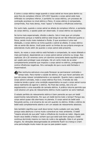 E como o corpo etérico reage quando o corpo astral se move para dentro ou
para fora do complexo inferior (CF+CE)? Quando o corpo astral está mais
infiltrado no complexo inferior, e portanto no corpo etérico, um processo de
contração acontece no nível etérico e físico. O corpo etérico é compactado,
comprimido, fica mais denso, mais “opaco” e fechado a influências externas.
Por outro lado, quando o corpo astral se afasta do complexo inferior, e portanto
do corpo etérico, o oposto pode ser observado. O corpo etérico se expande.
Se torna mais esparramado, diluído e aberto. Isto é mais que um simples
relaxamento porque a matéria etérica está longe de ser tão inflexível quanto a
física; sendo muito mais maleável e fluida. O que acontece é uma real
dilatação, o corpo etérico se incha quando o astral se afasta. O corpo etérico
não se sente tão denso. Você pode sentir os limites de sua própria energia se
estendendo muito além de quando o corpo astral está presente.
Assim, às vezes o corpo etérico está fechado e compactado, às vezes dilatado e
mais permeável, dependendo se o corpo astral estiver próximo ou longe. Nos
capítulos 18 e 20 veremos como um domínio consciente deste equilíbrio pode
ser usado para proteger suas energias. Há um certo modo de se estar
completamente presente que impacta o corpo astral no etérico, protegendo-o
contra influências negativas. Dá a sensação de que a aura está fechada e
impermeável.
Mas nenhuma estrutura viva pode florescer se permanecer contraída o
tempo todo. Para manter a saúde do etérico, tem que haver períodos em
que ele possa relaxar completamente e se expandir. Quanto mais o aperto do
corpo astral é aliviado, mais o corpo etérico fica livre. A tensão da vida
moderna tende a gerar uma condição espasmódica na qual o corpo astral nunca
deixa realmente de agarrar o etérico. No final das contas, isto cria um
esgotamento e uma exaustão da camada etérica. A prática noturna permite que
você alcance um grau de relaxamento etérico muito superior ao sono habitual.
O estado perfeito do relaxamento etérico é bem parecido ao que um bebê
experimenta naturalmente. Por que um bebê dorme todo o tempo? Porque seu
corpo astral quase não aterrissou no planeta. O corpo astral do bebê está
flutuando acima, e só encarna de vez em quando no etérico. Então o etérico do
bebê está completamente aberto e em um estado de relaxamento absoluto.
Isto também significa que você deve tomar muito cuidado com seu bebê,
porque esta abertura o torna muito vulnerável ao meio ambiente. O bebê
“respira através de sua pele” todo a influência do mundo ao redor. Alguns pais
levam seus bebês a festas e acham que que está tudo bem porque o bebê
continua dormindo mesmo no meio do ruído e da agitação. Este é um grande
engano. As vibrações desorganizadas do ambiente fluem na criança e criam
uma perturbação muito maior do que os pais podem supor.

 