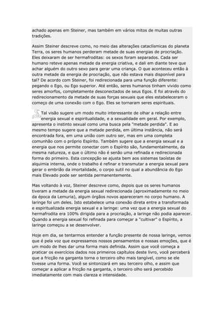 achado apenas em Steiner, mas também em vários mitos de muitas outras
tradições.
Assim Steiner descreve como, no meio das alterações cataclísmicas do planeta
Terra, os seres humanos perderam metade de suas energias de procriação.
Eles deixaram de ser hermafroditas: os sexos foram separados. Cada ser
humano reteve apenas metade da energia criativa, e dali em diante teve que
achar alguém do outro sexo para gerar uma criança. O que aconteceu então à
outra metade da energia de procriação, que não estava mais disponível para
tal? De acordo com Steiner, foi redirecionada para uma função diferente:
pegando o Ego, ou Ego superior. Até então, seres humanos tinham vivido como
seres amorfos, completamente desconectados de seus Egos. E foi através do
redirecionamento da metade de suas forças sexuais que eles estabeleceram o
começo de uma conexão com o Ego. Eles se tornaram seres espirituais.
Tal visão sugere um modo muito interessante de olhar a relação entre
energia sexual e espiritualidade, e a sexualidade em geral. Por exemplo,
apresenta o instinto sexual como uma busca pela "metade perdida". E ao
mesmo tempo sugere que a metade perdida, em última instância, não será
encontrada fora, em uma união com outro ser, mas em uma completa
comunhão com o próprio Espírito. Também sugere que a energia sexual e a
energia que nos permite conectar com o Espírito são, fundamentalmente, da
mesma natureza, e que o último não é senão uma refinada e redirecionada
forma do primeiro. Esta concepção se ajusta bem aos sistemas taoístas de
alquimia interna, onde o trabalho é refinar e transmutar a energia sexual para
gerar o embrião da imortalidade, o corpo sutil no qual a abundância do Ego
mais Elevado pode ser sentida permanentemente.
Mas voltando à voz, Steiner descreve como, depois que os seres humanos
tiveram a metade da energia sexual redirecionada (aproximadamente no meio
da época da Lemuria), algum órgãos novos apareceram no corpo humano. A
laringe foi um deles. Isto estabelece uma conexão direta entre a transformada
e espiritualizada energia sexual e a laringe: uma vez que a energia sexual do
hermafrodita era 100% dirigida para a procriação, a laringe não podia aparecer.
Quando a energia sexual foi refinada para começar a "cultivar" o Espírito, a
laringe começou a se desenvolver.
Hoje em dia, se tentarmos entender a função presente de nossa laringe, vemos
que é pela voz que expressamos nossos pensamentos e nossas emoções, que é
um modo de lhes dar uma forma mais definida. Assim que você começa a
praticar os exercícios dados nos primeiros capítulos deste livro, você perceberá
que a fricção na garganta torna o terceiro olho mais tangível, como se ele
tivesse uma forma. Você se sintonizará em seu terceiro olho, e assim que
começar a aplicar a fricção na garganta, o terceiro olho será percebido
imediatamente com mais clareza e intensidade.

 