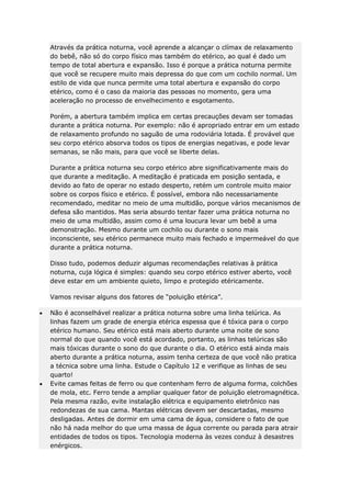 Através da prática noturna, você aprende a alcançar o clímax de relaxamento
do bebê, não só do corpo físico mas também do etérico, ao qual é dado um
tempo de total abertura e expansão. Isso é porque a prática noturna permite
que você se recupere muito mais depressa do que com um cochilo normal. Um
estilo de vida que nunca permite uma total abertura e expansão do corpo
etérico, como é o caso da maioria das pessoas no momento, gera uma
aceleração no processo de envelhecimento e esgotamento.
Porém, a abertura também implica em certas precauções devam ser tomadas
durante a prática noturna. Por exemplo: não é apropriado entrar em um estado
de relaxamento profundo no saguão de uma rodoviária lotada. É provável que
seu corpo etérico absorva todos os tipos de energias negativas, e pode levar
semanas, se não mais, para que você se liberte delas.
Durante a prática noturna seu corpo etérico abre significativamente mais do
que durante a meditação. A meditação é praticada em posição sentada, e
devido ao fato de operar no estado desperto, retém um controle muito maior
sobre os corpos físico e etérico. É possível, embora não necessariamente
recomendado, meditar no meio de uma multidão, porque vários mecanismos de
defesa são mantidos. Mas seria absurdo tentar fazer uma prática noturna no
meio de uma multidão, assim como é uma loucura levar um bebê a uma
demonstração. Mesmo durante um cochilo ou durante o sono mais
inconsciente, seu etérico permanece muito mais fechado e impermeável do que
durante a prática noturna.
Disso tudo, podemos deduzir algumas recomendações relativas à prática
noturna, cuja lógica é simples: quando seu corpo etérico estiver aberto, você
deve estar em um ambiente quieto, limpo e protegido etéricamente.
Vamos revisar alguns dos fatores de “poluição etérica”.
Não é aconselhável realizar a prática noturna sobre uma linha telúrica. As
linhas fazem um grade de energia etérica espessa que é tóxica para o corpo
etérico humano. Seu etérico está mais aberto durante uma noite de sono
normal do que quando você está acordado, portanto, as linhas telúricas são
mais tóxicas durante o sono do que durante o dia. O etérico está ainda mais
aberto durante a prática noturna, assim tenha certeza de que você não pratica
a técnica sobre uma linha. Estude o Capítulo 12 e verifique as linhas de seu
quarto!
Evite camas feitas de ferro ou que contenham ferro de alguma forma, colchões
de mola, etc. Ferro tende a ampliar qualquer fator de poluição eletromagnética.
Pela mesma razão, evite instalação elétrica e equipamento eletrônico nas
redondezas de sua cama. Mantas elétricas devem ser descartadas, mesmo
desligadas. Antes de dormir em uma cama de água, considere o fato de que
não há nada melhor do que uma massa de água corrente ou parada para atrair
entidades de todos os tipos. Tecnologia moderna às vezes conduz à desastres
enérgicos.

 