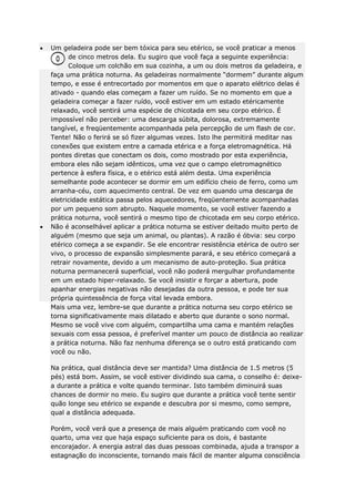 Um geladeira pode ser bem tóxica para seu etérico, se você praticar a menos
de cinco metros dela. Eu sugiro que você faça a seguinte experiência:
Coloque um colchão em sua cozinha, a um ou dois metros da geladeira, e
faça uma prática noturna. As geladeiras normalmente “dormem” durante algum
tempo, e esse é entrecortado por momentos em que o aparato elétrico delas é
ativado - quando elas começam a fazer um ruído. Se no momento em que a
geladeira começar a fazer ruído, você estiver em um estado etéricamente
relaxado, você sentirá uma espécie de chicotada em seu corpo etérico. É
impossível não perceber: uma descarga súbita, dolorosa, extremamente
tangível, e freqüentemente acompanhada pela percepção de um flash de cor.
Tente! Não o ferirá se só fizer algumas vezes. Isto lhe permitirá meditar nas
conexões que existem entre a camada etérica e a força eletromagnética. Há
pontes diretas que conectam os dois, como mostrado por esta experiência,
embora eles não sejam idênticos, uma vez que o campo eletromagnético
pertence à esfera física, e o etérico está além desta. Uma experiência
semelhante pode acontecer se dormir em um edifício cheio de ferro, como um
arranha-céu, com aquecimento central. De vez em quando uma descarga de
eletricidade estática passa pelos aquecedores, freqüentemente acompanhadas
por um pequeno som abrupto. Naquele momento, se você estiver fazendo a
prática noturna, você sentirá o mesmo tipo de chicotada em seu corpo etérico.
Não é aconselhável aplicar a prática noturna se estiver deitado muito perto de
alguém (mesmo que seja um animal, ou plantas). A razão é óbvia: seu corpo
etérico começa a se expandir. Se ele encontrar resistência etérica de outro ser
vivo, o processo de expansão simplesmente parará, e seu etérico começará a
retrair novamente, devido a um mecanismo de auto-proteção. Sua prática
noturna permanecerá superficial, você não poderá mergulhar profundamente
em um estado hiper-relaxado. Se você insistir e forçar a abertura, pode
apanhar energias negativas não desejadas da outra pessoa, e pode ter sua
própria quintessência de força vital levada embora.
Mais uma vez, lembre-se que durante a prática noturna seu corpo etérico se
torna significativamente mais dilatado e aberto que durante o sono normal.
Mesmo se você vive com alguém, compartilha uma cama e mantém relações
sexuais com essa pessoa, é preferível manter um pouco de distância ao realizar
a prática noturna. Não faz nenhuma diferença se o outro está praticando com
você ou não.
Na prática, qual distância deve ser mantida? Uma distância de 1.5 metros (5
pés) está bom. Assim, se você estiver dividindo sua cama, o conselho é: deixea durante a prática e volte quando terminar. Isto também diminuirá suas
chances de dormir no meio. Eu sugiro que durante a prática você tente sentir
quão longe seu etérico se expande e descubra por si mesmo, como sempre,
qual a distância adequada.
Porém, você verá que a presença de mais alguém praticando com você no
quarto, uma vez que haja espaço suficiente para os dois, é bastante
encorajador. A energia astral das duas pessoas combinada, ajuda a transpor a
estagnação do inconsciente, tornando mais fácil de manter alguma consciência

 