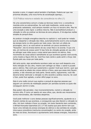 durante o sono. A viagem astral também é facilitada. Poderia ser que nas
próximas décadas, uma nova forma de socialização apareça...

13.6 Prática noturna e estado de consciência no olho (1)
Há uma característica comum a todas as técnicas neste livro: a consciência
mantida entre as sobrancelhas. Se você está meditando, vendo auras ou
praticando radiestesia, você sempre mantém um foco no terceiro olho. Mas há
uma exceção a esta regra: a prática noturna. Não é aconselhável produzir a
vibração no olho ao praticar as técnicas de sono psíquico. E há algumas razões
simples do porquê disso.
Ao praticar cirulação energética descrita no capítulo 4, você pode ter notado
que ao despertar a vibração das mãos, automaticamente ocorre uma excitação
da energia tanto no olho quanto por todo corpo. Isto tem um efeito de
ancoragem, isto é, se você estiver se sentindo um pouco sonolento ou
“flutuante”, isto te enraíza dentro de seu corpo físico e te acorda. O que cria
isto, em termos de corpos sutis? O tipo forte de vibração gerada em seu olho
ao esfregar suas mãos puxa o corpo astral para dentro do etérico. Este
movimento do corpo astral é semelhante ao que acontece quando você acorda,
como mostra a figura XIII.3a. Você fica mais ciente e pode sentir a força vital
fluindo pelo seu corpo por toda parte.
Até certo ponto, algo semelhante acontece cada vez que você desperta uma
forte vibração em seu olho, mesmo sem esfregar as mãos: o astral é puxado
para o etérico. Mas você quer justamente o oposto! Você quer dormir, quer que
o corpo astral se afaste dos corpos etérico e físico, para que esses dois fiquem
quietos, e não vibrando por toda parte. Sendo assim, logicamente, você não
deveria tentar estimular a vibração no olho durante a prática noturna. Se você
o fizer, pode ficar agitado, e achar difícil pegar no sono.
Esta é uma razão comum que explica o porquê de algumas pessoas que
seguem um caminho de meditação passam por períodos durante os quais não
conseguem dormir à noite.
Elas podem não perceber, mas inconscientemente, nutrem a vibração no
terceiro olho. É como um aperto em seus olhos, que, devido aos mecanismos
acima mencionados, são mantidos despertos.
Você pode melhorar o sono destas pessoas significativamente, ajudando-os a
ficarem cientes do que acontece, e conseguindo que eles liberem a vibração no
olho. Um bom método é focar na coração. Um texto Sanskrito bem conhecido,
o Brihad-Aranyaka-Upanishad (II.I.17-18) explica que para dormir tem que
haver uma retirada de pranas (energias do etérico) e dos sentidos do coração.
Uma suave consciência (nenhuma concentração!) no centro do coração, atrás
do meio do tórax, favorecerá o ajuntamento certo dessas energias, induzindo o
sono.

 