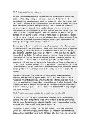 13.7 Uma possível experiência
Se você segue um treinamento sistemático para construir seus corpos sutis,
pode acontecer de passar por uma fase na qual uma forte vibração é
automática e permanentemente ligada em seu terceiro olho, dia e noite. Você
nem mesmo faz isso de forma inconsciente, simplesmente acontece como uma
parte natural do processo, e freqüentemente tem a ver com os guias que
vertem energia em sua estrutura. Você sente seu olho com bastante
intensidade, há muita vibração, e também pode haver muita luz. Às vezes tem
tanta luz interna que parece que você está no meio do dia, embora esteja
deitado em um quarto escuro no meio da noite. Pode ser que você não possa
dormir porque a vibração no olho é muito intensa. Outro sintoma comum é que
você precise se levantar algumas vezes para urinar, como conseqüência da
descarga de energia astral em seu corpo físico.
Sempre que você estiver nesta situação, coloque suavemente o foco em seu
coração. Ajudará. Mas basicamente, não há muito que possa fazer: o processo
tem que seguir seu curso. Assim, se acontecer com você, não se preocupe, e
seja paciente. Você tem que aceitar que não vai dormir cedo durante algum
tempo. Desfrute da luz. De qualquer maneira, você perceberá freqüentemente
que não estará cansado na manhã seguinte, mesmo que tenha dormido um
sono normal por poucas horas, pois mesmo que esteja completamente
acordado, você está no meio do caminho de uma forma de sono psíquico, e o
corpo pode se recuperar até certo ponto. Além disso, freqüentemente acontece
um efeito natural do tipo “anfetamina” (sem nenhuma droga, claro!) ao mesmo
tempo que te dá muita energia extra. O processo pára por si só depois de certo
tempo.
Quanto tempo dura a fase de despertar? Alguns dias, às vezes algumas
semanas, mas raramente, alguns meses. Veja o lado positivo disso: fortes
forças são implantadas em seu olho. Quanto mais intensa essa fase, mais
poderosa sua visão se tornará. Note que esta fase de “insônia iluminada” não é
compulsória. Muitas pessoas passam por seu desenvolvimento completo sem
experimentar isto, o que pode ou não acontecer, dependendo da organização
interna de cada um.

13.8 Prática noturna e estado de consciência no olho (2)
De tudo que foi dito até agora, não se deve entender que a consciência no
terceiro olho tende a impactar o corpo astral no físico e etérico, prevenindo
assim o sono. Apenas quando há uma vibração entre as sobrancelhas que isto
acontece, não quando você sente o espaço púrpura.
Lembre-se do que foi descrito em relação à primeira técnica de meditação
(seção 3.5). Quando vibração, formigamento ou pressão é sentida entre as
sobrancelhas, isso indica que a parte etérica do olho é ativada. Em termos de

 