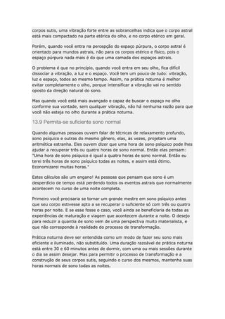 corpos sutis, uma vibração forte entre as sobrancelhas indica que o corpo astral
está mais compactado na parte etérica do olho, e no corpo etérico em geral.
Porém, quando você entra na percepção do espaço púrpura, o corpo astral é
orientado para mundos astrais, não para os corpos etérico e físico, pois o
espaço púrpura nada mais é do que uma camada dos espaços astrais.
O problema é que no princípio, quando você entra em seu olho, fica difícil
dissociar a vibração, a luz e o espaço. Você tem um pouco de tudo: vibração,
luz e espaço, todos ao mesmo tempo. Assim, na prática noturna é melhor
evitar completamente o olho, porque intensificar a vibração vai no sentido
oposto da direção natural do sono.
Mas quando você está mais avançado e capaz de buscar o espaço no olho
conforme sua vontade, sem qualquer vibração, não há nenhuma razão para que
você não esteja no olho durante a prática noturna.

13.9 Permita-se suficiente sono normal
Quando algumas pessoas ouvem falar de técnicas de relaxamento profundo,
sono psíquico e outras do mesmo gênero, elas, às vezes, projetam uma
aritmética estranha. Eles ouvem dizer que uma hora de sono psíquico pode lhes
ajudar a recuperar três ou quatro horas de sono normal. Então elas pensam:
"Uma hora de sono psíquico é igual a quatro horas de sono normal. Então eu
terei três horas de sono psíquico todas as noites, e assim está ótimo.
Economizarei muitas horas."
Estes cálculos são um engano! As pessoas que pensam que sono é um
desperdício de tempo está perdendo todos os eventos astrais que normalmente
acontecem no curso de uma noite completa.
Primeiro você precisaria se tornar um grande mestre em sono psíquico antes
que seu corpo estivesse apto a se recuperar o suficiente só com três ou quatro
horas por noite. E se esse fosse o caso, você ainda se beneficiaria de todas as
experiências de maturação e viagem que acontecem durante a noite. O desejo
para reduzir a quantia de sono vem de uma perspectiva muito materialista, e
que não corresponde à realidade do processo de transformação.
Prática noturna deve ser entendida como um modo de fazer seu sono mais
eficiente e iluminado, não substituído. Uma duração razoável de prática noturna
está entre 30 e 60 minutos antes de dormir, com uma ou mais sessões durante
o dia se assim desejar. Mas para permitir o processo de transformação e a
construção de seus corpos sutis, seguindo o curso dos mesmos, mantenha suas
horas normais de sono todas as noites.

 
