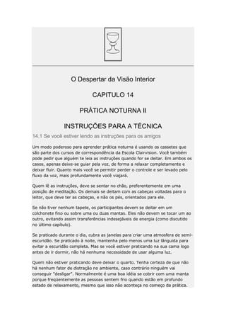 O Despertar da Visão Interior
CAPITULO 14
PRÁTICA NOTURNA II
INSTRUÇÕES PARA A TÉCNICA
14.1 Se você estiver lendo as instruções para os amigos
Um modo poderoso para aprender prática noturna é usando os cassetes que
são parte dos cursos de correspondência da Escola Clairvision. Você também
pode pedir que alguém te leia as instruções quando for se deitar. Em ambos os
casos, apenas deixe-se guiar pela voz, de forma a relaxar completamente e
deixar fluir. Quanto mais você se permitir perder o controle e ser levado pelo
fluxo da voz, mais profundamente você viajará.
Quem lê as instruções, deve se sentar no chão, preferentemente em uma
posição de meditação. Os demais se deitam com as cabeças voltadas para o
leitor, que deve ter as cabeças, e não os pés, orientados para ele.
Se não tiver nenhum tapete, os participantes devem se deitar em um
colchonete fino ou sobre uma ou duas mantas. Eles não devem se tocar um ao
outro, evitando assim transferências indesejáveis de energia (como discutido
no último capítulo).
Se praticado durante o dia, cubra as janelas para criar uma atmosfera de semiescuridão. Se praticado à noite, mantenha pelo menos uma luz lânguida para
evitar a escuridão completa. Mas se você estiver praticando na sua cama logo
antes de ir dormir, não há nenhuma necessidade de usar alguma luz.
Quem não estiver praticando deve deixar o quarto. Tenha certeza de que não
há nenhum fator de distração no ambiente, caso contrário ninguém vai
conseguir "desligar". Normalmente é uma boa idéia se cobrir com uma manta
porque freqüentemente as pessoas sentem frio quando estão em profundo
estado de relaxamento, mesmo que isso não aconteça no começo da prática.

 