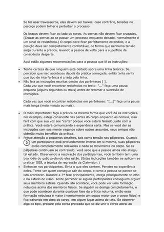 Se for usar travesseiros, eles devem ser baixos, caso contrário, tensões no
pescoço podem tolher e perturbar o processo.
Os braços devem ficar ao lado do corpo. As pernas não devem ficar cruzadas.
(Cruzar as pernas ao se passar um processo enquanto deitado, normalmente é
um sinal de resistência.) O corpo deve ficar perfeitamente estendido, e a
posição deve ser completamente confortável, de forma que nenhuma tensão
surja durante a prática, levando a pessoa de volta para a superfície da
consciência desperta.
Aqui estão algumas recomendações para a pessoa que lê as instruções:
Tenha certeza de que ninguém está deitado sobre uma linha telúrica. Se
perceber que isso aconteceu depois da prática começada, então tente sentir
que tipo de interferência é criada pela linha.
Não leia as instruções escritas dentro dos parênteses [ ].
Cada vez que você encontrar reticências no texto: "..." faça uma pausa
pequena (alguns segundos ou mais) antes de retomar a sucessão de
instruções.
Cada vez que você encontrar reticências em parênteses: "[...]" faça uma pausa
mais longa (meio minuto ou mais).
O mais importante: faça a prática da mesma forma que você dá as instruções.
Por exemplo, esteja consciente das partes do corpo enquanto as nomeia, isso
fará com que sua voz soe "certa" porque você estará falando junto com a
prática. Você estará comunicando a experiência certa. Mas se você der as
instruções com sua mente vagando sobre outros assuntos, seus amigos não
obterão muito benefício da prática.
Preste atenção a pequenos detalhes, tais como tensão nas pálpebras. Quando
um participante está profundamente imerso em si mesmo, suas pálpebras
estão completamente relaxadas e nada se movimenta no corpo. Se as
pálpebras continuam se contraindo, você sabe que a pessoa ainda não atingiu
tal estado. Observando a respiração dos participantes, você também tem uma
boa idéia do quão profundo eles estão. (Estas indicações também se aplicam ao
praticar ISIS, a técnica de regressão da Clairvision.)
Sintonize nos participantes. Sinta o que eles sentem. Penetre na experiência
deles. Tente ver quem consegue sair do corpo, e como a pessoa se parece se
isto acontecer. Durante a 7ª fase principalmente, esteja principalmente no olho
e no estado de visão. Tente perceber se alguns participantes conseguem erguer
seus membros astrais. Quando isto acontece, você pode ver uma formação
nebulosa acima dos membros físicos. Se alguém se desliga completamente, o
que pode acontecer durante qualquer fase da prática noturna, então essa
formação nebulosa é maior (normalmente um pouco maior que o corpo físico) e
fica pairando em cima do corpo, em algum lugar acima do teto. Se observar
algo do tipo, procure pela corda prateada que se diz unir o corpo astral ao

 