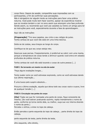 corpo físico. Depois da sessão, compartilhe suas impressões com os
participantes, a fim de confirmar suas percepções.
Não é obrigatório ter alguém lendo as instruções para fazer uma prática
noturna. Você pode muito bem fazer sozinho, apesar da experiência mostrar
que os novatos tendem a cair no sono assim que alcançam uma fase profunda.
Sendo assim, eu recomendo que você use cassetes ou treine um amigo para ler
as instruções para você, especialmente durante a fase de aprendizagem.
Aqui vão as instruções:
[Preparação] "Tire seus sapatos, seu cinto e seu relógio de pulso.
Tenha certeza de que você não está em uma linha telúrica.
Deite-se de costas, seus braços ao longo do corpo.
Certifique-se de que seu corpo esteja reto.
Descruze suas pernas. Freqüentemente, é preferível se cobrir com uma manta,
porque a temperatura de corpo tende a diminuir quando você entra em estados
profundos de prática noturna.
Tenha certeza de você não está tocando o corpo de outra pessoa [...]
FASE I: Se tornando um mestre na arte de exalar
"Faça alguns exalações longas...
Tente exalar como se você estivesse expirando, como se você estivesse dando
sua última respiração...
É uma busca pelo suspiro absoluto...
Procure a última exalação, aquela que deixa todo seu corpo vazio e suave, livre
de qualquer tensão [...]
FASE II: Circulação nas partes do corpo
[IIa] "Cada vez que for nomeada uma parte do corpo, fique consciente da
mesma. [Se você estiver praticando sozinho, repita mentalmente o nome da
parte, conforme se torna ciente dela, ou melhor, ouça sua voz interna dizendo
o nome da parte.]
Perceba o vértice, a área no topo da cabeça.
Então perceba a parte esquerda do topo da cabeça... parte direita do topo da
cabeça,
parte esquerda da testa, parte direita da testa,
olho esquerdo, olho direito,

 