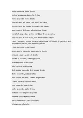 orelha esquerda, orelha direita,
bochecha esquerda, bochecha direita,
narina esquerda, narina direita,
lado esquerdo dos lábios, lado direito dos lábios,
lado esquerdo dos dentes, lado direito dos dentes,
lado esquerdo da língua, lado direito da língua,
mandíbula esquerda e queixo, mandíbula direita e queixo,
lado esquerdo da face inteira, lado direito da face inteira...
Tenha consciência do lado esquerdo da garganta, lado direito da garganta, lado
esquerdo do pescoço, lado direito do pescoço...
Ombro esquerdo, ombro direito,
braço superior esquerdo, braço superior direito,
cotovelo esquerdo, cotovelo direito,
antebraço esquerdo, antebraço direito,
pulso esquerdo, pulso direito,
mão esquerda, mão direita,
dedo polegar esquerdo, dedo polegar direito,
dedos esquerdos, dedos direitos,
todo o braço esquerdo... todo o braço direito...
Quadril esquerdo, quadril direito,
coxa esquerda, coxa direita,
joelho esquerdo, joelho direito,
parte de baixo da perna esquerda,
parte de baixo da perna direita,
tornozelo esquerdo, tornozelo direito,
pé esquerdo, pé direito,

 