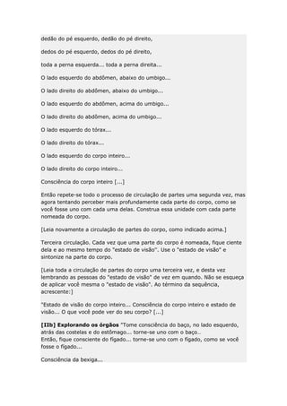 dedão do pé esquerdo, dedão do pé direito,
dedos do pé esquerdo, dedos do pé direito,
toda a perna esquerda... toda a perna direita...
O lado esquerdo do abdômen, abaixo do umbigo...
O lado direito do abdômen, abaixo do umbigo...
O lado esquerdo do abdômen, acima do umbigo...
O lado direito do abdômen, acima do umbigo...
O lado esquerdo do tórax...
O lado direito do tórax...
O lado esquerdo do corpo inteiro...
O lado direito do corpo inteiro...
Consciência do corpo inteiro [...]
Então repete-se todo o processo de circulação de partes uma segunda vez, mas
agora tentando perceber mais profundamente cada parte do corpo, como se
você fosse uno com cada uma delas. Construa essa unidade com cada parte
nomeada do corpo.
[Leia novamente a circulação de partes do corpo, como indicado acima.]
Terceira circulação. Cada vez que uma parte do corpo é nomeada, fique ciente
dela e ao mesmo tempo do "estado de visão''. Use o "estado de visão" e
sintonize na parte do corpo.
[Leia toda a circulação de partes do corpo uma terceira vez, e desta vez
lembrando as pessoas do "estado de visão" de vez em quando. Não se esqueça
de aplicar você mesma o "estado de visão". Ao término da sequência,
acrescente:]
"Estado de visão do corpo inteiro... Consciência do corpo inteiro e estado de
visão... O que você pode ver do seu corpo? [...]
[IIb] Explorando os órgãos "Tome consciência do baço, no lado esquerdo,
atrás das costelas e do estômago... torne-se uno com o baço…
Então, fique consciente do fígado... torne-se uno com o fígado, como se você
fosse o fígado...
Consciência da bexiga...

 