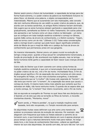 Steiner assim previu o futuro da humanidade: a capacidade da laringe para dar
forma ficará extrema, e o poder criativo da palavra se manifestará inclusive no
plano físico: só dizendo uma palavra, o objeto correspondente será
materializado. Mesmo que se surpreenda com tais implicações, este conceito
não tem nenhuma diferença do vac-siddhi ou poder criativo da palavra, que, de
acordo com os textos sanskritos, os antigos Rishis Indianos haviam dominado.
Isto sugere que os seres humanos estejam ganhando a capacidade para criar
gradualmente, semelhante ao Elohim no Velho Testamento. Em outras palavras
isto apresenta o ser humano como um deus criativo na fabricação - um tema
que se configura em toda tradição esotérica ocidental e começa no Gênese,
quando Adão comeu da árvore do conhecimento, e o Elohim exclama: "Vejam,
Adão se tornou como um de nós." (Gênese 3:22) Todas estas considerações
sobre a laringe levam a pensar que pode haver algum significado simbólico
atrás da fábula de que a maçã de Adão era o pedaço da fruta da árvore do
conhecimento que permaneceu preso em sua garganta.
De maneira interessante, Steiner previu um passo crucial na evolução da
laringe a longo prazo: quando a força sexual for completamente transmutada, a
função de procriação já não acontecerá nos órgãos sexuais, mas na laringe.
Seres humanos terão ganho a capacidade de fazer nascer suas crianças através
da fala.
Outra visão de Steiner que é bem coerente com várias outras fontes da
tradição esotérica ocidental, é que com a transmutação final da energia sexual
no poder criativo da da voz, virá o fim da morte: imortalidade física. O fim do
órgãos sexual significa o fim da separação dos seres humanos em dois sexos.
No evangelho de Felipe, um dos mais excitantes evangelhos, é declarado
inequivocamente que se "a mulher" não tivesse sido separada do "homem", ela
não teria que morrer com "o homem", foi a separação dos sexos que causou o
começo da morte. O mesmo texto indica mais adiante que contanto que Eva
estivesse em Adão, não havia nenhuma morte. É quando ela se separa dele que
a morte começa. Se "o homem" ficar inteiro novamente, será o fim da morte.
Isto se equivale ao evangelho de Thomas no qual Jesus fala aos discípulos que
é fazendo um de dois que eles se tornarão os filhos do homem, e moverão
montanhas dizendo, "Montanha, mova!"
Assim sendo, a "Palavra perdida", na qual a tradição maçônica está
baseada, terá sido recuperada, e o Templo reconstruído para sempre.
Os alquimistas muitas vezes definiram sua arte como uma maneira de
acelerar os processos naturais de evolução da natureza. Por exemplo: eles
alegavam com frequencia que todos os metais estavam a caminho de se
tornarem ouro, e que transmutar metais básicos em ouro é apenas alcançar em
pouco tempo o que a natureza demoraria muito mais para realizar. Ao longo
deste livro, e do Corpo de conhecimento Clairvision, voltarei ao significado
interior do ouro dos alquimistas. De acordo com eles, tal ouro não era "um ouro

 