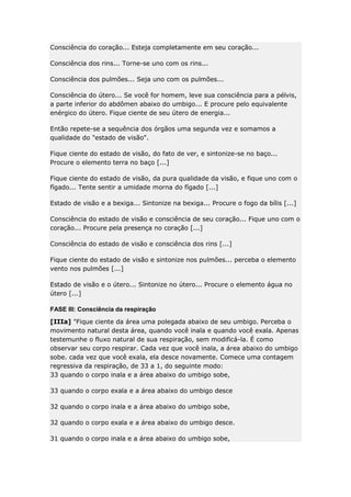 Consciência do coração... Esteja completamente em seu coração...
Consciência dos rins... Torne-se uno com os rins...
Consciência dos pulmões... Seja uno com os pulmões...
Consciência do útero... Se você for homem, leve sua consciência para a pélvis,
a parte inferior do abdômen abaixo do umbigo... E procure pelo equivalente
enérgico do útero. Fique ciente de seu útero de energia...
Então repete-se a sequência dos órgãos uma segunda vez e somamos a
qualidade do "estado de visão".
Fique ciente do estado de visão, do fato de ver, e sintonize-se no baço...
Procure o elemento terra no baço [...]
Fique ciente do estado de visão, da pura qualidade da visão, e fique uno com o
fígado... Tente sentir a umidade morna do fígado [...]
Estado de visão e a bexiga... Sintonize na bexiga... Procure o fogo da bílis [...]
Consciência do estado de visão e consciência de seu coração... Fique uno com o
coração... Procure pela presença no coração [...]
Consciência do estado de visão e consciência dos rins [...]
Fique ciente do estado de visão e sintonize nos pulmões... perceba o elemento
vento nos pulmões [...]
Estado de visão e o útero... Sintonize no útero... Procure o elemento água no
útero [...]
FASE III: Consciência da respiração
[IIIa] "Fique ciente da área uma polegada abaixo de seu umbigo. Perceba o
movimento natural desta área, quando você inala e quando você exala. Apenas
testemunhe o fluxo natural de sua respiração, sem modificá-la. É como
observar seu corpo respirar. Cada vez que você inala, a área abaixo do umbigo
sobe. cada vez que você exala, ela desce novamente. Comece uma contagem
regressiva da respiração, de 33 a 1, do seguinte modo:
33 quando o corpo inala e a área abaixo do umbigo sobe,
33 quando o corpo exala e a área abaixo do umbigo desce
32 quando o corpo inala e a área abaixo do umbigo sobe,
32 quando o corpo exala e a área abaixo do umbigo desce.
31 quando o corpo inala e a área abaixo do umbigo sobe,

 