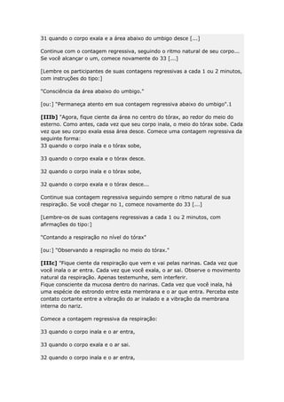 31 quando o corpo exala e a área abaixo do umbigo desce [...]
Continue com o contagem regressiva, seguindo o ritmo natural de seu corpo...
Se você alcançar o um, comece novamente do 33 [...]
[Lembre os participantes de suas contagens regressivas a cada 1 ou 2 minutos,
com instruções do tipo:]
"Consciência da área abaixo do umbigo."
[ou:] “Permaneça atento em sua contagem regressiva abaixo do umbigo".1
[IIIb] "Agora, fique ciente da área no centro do tórax, ao redor do meio do
esterno. Como antes, cada vez que seu corpo inala, o meio do tórax sobe. Cada
vez que seu corpo exala essa área desce. Comece uma contagem regressiva da
seguinte forma:
33 quando o corpo inala e o tórax sobe,
33 quando o corpo exala e o tórax desce.
32 quando o corpo inala e o tórax sobe,
32 quando o corpo exala e o tórax desce...
Continue sua contagem regressiva seguindo sempre o ritmo natural de sua
respiração. Se você chegar no 1, comece novamente do 33 [...]
[Lembre-os de suas contagens regressivas a cada 1 ou 2 minutos, com
afirmações do tipo:]
"Contando a respiração no nível do tórax"
[ou:] "Observando a respiração no meio do tórax."
[IIIc] "Fique ciente da respiração que vem e vai pelas narinas. Cada vez que
você inala o ar entra. Cada vez que você exala, o ar sai. Observe o movimento
natural da respiração. Apenas testemunhe, sem interferir.
Fique consciente da mucosa dentro do narinas. Cada vez que você inala, há
uma espécie de estrondo entre esta membrana e o ar que entra. Perceba este
contato cortante entre a vibração do ar inalado e a vibração da membrana
interna do nariz.
Comece a contagem regressiva da respiração:
33 quando o corpo inala e o ar entra,
33 quando o corpo exala e o ar sai.
32 quando o corpo inala e o ar entra,

 