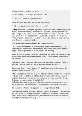 32 quando o corpo exala e o ar sai...
Se você alcançar o 1, comece novamente do 33.
[A cada 1 ou 2 minutos, diga algo do tipo:]
"Consciência da respiração que entra e sai do nariz."
"Contagem regressiva da respiração nas narinas."
[IIId] "Abandone a contagem regressiva e fique mais ciente desta vibração na
mucosa dentro das narinas, cada vez que o ar entra... Tente pegar cada vez
mais energia do ar... como se você estivesse bebendo o ar... Ao mesmo tempo,
fique ciente da região na base do tronco, ao redor do perineum e do cóccix...
Tente ver se algo é estimulado nesta área enquanto você capta cada vez mais
força de vida por suas narinas [...]
FASE IV: As sensações sutis na base das sensações físicas
[IVa] "Sinta um cheiro no ar e se concentre nele durante um minuto [...]
Então esqueça a consciência deste cheiro e tente sentir outro, vindo de mais
longe... Permaneça atento ao cheiro durante um minuto [...]
Agora, sinta outro cheiro. Desta vez, tente achar um cheiro que chegue através
de sua janela e que venha realmente de longe... e se concentre nele durante
um minuto [...]
Então deixe ir este cheiro. Ao invés de prestar atenção em qualquer cheiro em
particular, perceba o fato de cheirar, a pura qualidade do cheiro...
Consciência de um “estado de cheirar”, a ação de cheirar, independente de
qualquer cheiro particular [...]
[IVb] "Abandone a sensação do cheiro e fique ciente de um som em particular,
vindo de dentro ou de fora do edifício. Qualquer som... Permaneça atento a
este som durante um minuto, sem se concentrar em mais nada além da ação
deste som em sua sensação de audição [...]
Então abandone este som e tente achar algum outro, mais distante... mesmo
que seja um som muito lânguido... Permaneça com ele durante um minuto.
Observe como este som interage com sua sensação de audição [...]
Então procure um som que venha de muito, muito, muito longe... Tão lânguido
que você quase não consegue discernir se é físico ou não-físico... Permaneça
atento nesse som durante um minuto, tentando observar como sua sensação
de audição é afetada por ele [...]

 