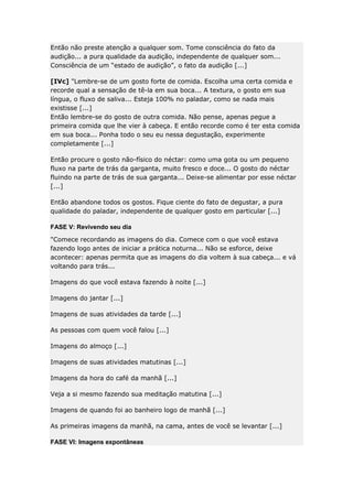 Então não preste atenção a qualquer som. Tome consciência do fato da
audição... a pura qualidade da audição, independente de qualquer som...
Consciência de um “estado de audição”, o fato da audição [...]
[IVc] "Lembre-se de um gosto forte de comida. Escolha uma certa comida e
recorde qual a sensação de tê-la em sua boca... A textura, o gosto em sua
língua, o fluxo de saliva... Esteja 100% no paladar, como se nada mais
existisse [...]
Então lembre-se do gosto de outra comida. Não pense, apenas pegue a
primeira comida que lhe vier à cabeça. E então recorde como é ter esta comida
em sua boca... Ponha todo o seu eu nessa degustação, experimente
completamente [...]
Então procure o gosto não-físico do néctar: como uma gota ou um pequeno
fluxo na parte de trás da garganta, muito fresco e doce... O gosto do néctar
fluindo na parte de trás de sua garganta... Deixe-se alimentar por esse néctar
[...]
Então abandone todos os gostos. Fique ciente do fato de degustar, a pura
qualidade do paladar, independente de qualquer gosto em particular [...]
FASE V: Revivendo seu dia
"Comece recordando as imagens do dia. Comece com o que você estava
fazendo logo antes de iniciar a prática noturna... Não se esforce, deixe
acontecer: apenas permita que as imagens do dia voltem à sua cabeça... e vá
voltando para trás...
Imagens do que você estava fazendo à noite [...]
Imagens do jantar [...]
Imagens de suas atividades da tarde [...]
As pessoas com quem você falou [...]
Imagens do almoço [...]
Imagens de suas atividades matutinas [...]
Imagens da hora do café da manhã [...]
Veja a si mesmo fazendo sua meditação matutina [...]
Imagens de quando foi ao banheiro logo de manhã [...]
As primeiras imagens da manhã, na cama, antes de você se levantar [...]
FASE VI: Imagens expontâneas

 