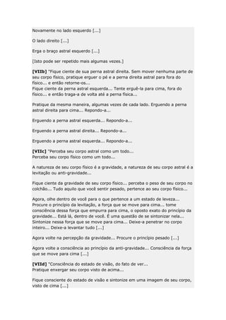 Novamente no lado esquerdo [...]
O lado direito [...]
Erga o braço astral esquerdo [...]
[Isto pode ser repetido mais algumas vezes.]
[VIIb] "Fique ciente de sua perna astral direita. Sem mover nenhuma parte de
seu corpo físico, pratique erguer o pé e a perna direita astral para fora do
físico... e então retorne-os...
Fique ciente da perna astral esquerda... Tente erguê-la para cima, fora do
físico... e então traga-a de volta até a perna física...
Pratique da mesma maneira, algumas vezes de cada lado. Erguendo a perna
astral direita para cima... Repondo-a...
Erguendo a perna astral esquerda... Repondo-a...
Erguendo a perna astral direita... Repondo-a...
Erguendo a perna astral esquerda... Repondo-a...
[VIIc] "Perceba seu corpo astral como um todo...
Perceba seu corpo físico como um todo...
A natureza de seu corpo físico é a gravidade, a natureza de seu corpo astral é a
levitação ou anti-gravidade...
Fique ciente da gravidade de seu corpo físico... perceba o peso de seu corpo no
colchão... Tudo aquilo que você sentir pesado, pertence ao seu corpo físico...
Agora, olhe dentro de você para o que pertence a um estado de leveza...
Procure o princípio da levitação, a força que se move para cima... tome
consciência dessa força que empurra para cima, o oposto exato do princípio da
gravidade... Está lá, dentro de você. É uma questão de se sintonizar nela...
Sintonize nessa força que se move para cima... Deixe-a penetrar no corpo
inteiro... Deixe-a levantar tudo [...]
Agora volte na percepção da gravidade... Procure o princípio pesado [...]
Agora volte a consciência ao princípio da anti-gravidade... Consciência da força
que se move para cima [...]
[VIId] "Consciência do estado de visão, do fato de ver...
Pratique enxergar seu corpo visto de acima...
Fique consciente do estado de visão e sintonize em uma imagem de seu corpo,
visto de cima [...]

 