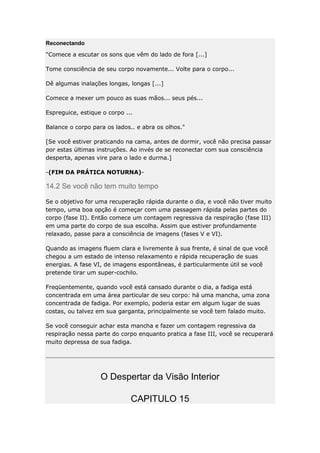 Reconectando
"Comece a escutar os sons que vêm do lado de fora [...]
Tome consciência de seu corpo novamente... Volte para o corpo...
Dê algumas inalações longas, longas [...]
Comece a mexer um pouco as suas mãos... seus pés...
Espreguice, estique o corpo ...
Balance o corpo para os lados.. e abra os olhos."
[Se você estiver praticando na cama, antes de dormir, você não precisa passar
por estas últimas instruções. Ao invés de se reconectar com sua consciência
desperta, apenas vire para o lado e durma.]
-(FIM DA PRÁTICA NOTURNA)-

14.2 Se você não tem muito tempo
Se o objetivo for uma recuperação rápida durante o dia, e você não tiver muito
tempo, uma boa opção é começar com uma passagem rápida pelas partes do
corpo (fase II). Então comece um contagem regressiva da respiração (fase III)
em uma parte do corpo de sua escolha. Assim que estiver profundamente
relaxado, passe para a consciência de imagens (fases V e VI).
Quando as imagens fluem clara e livremente à sua frente, é sinal de que você
chegou a um estado de intenso relaxamento e rápida recuperação de suas
energias. A fase VI, de imagens espontâneas, é particularmente útil se você
pretende tirar um super-cochilo.
Freqüentemente, quando você está cansado durante o dia, a fadiga está
concentrada em uma área particular de seu corpo: há uma mancha, uma zona
concentrada de fadiga. Por exemplo, poderia estar em algum lugar de suas
costas, ou talvez em sua garganta, principalmente se você tem falado muito.
Se você conseguir achar esta mancha e fazer um contagem regressiva da
respiração nessa parte do corpo enquanto pratica a fase III, você se recuperará
muito depressa de sua fadiga.

O Despertar da Visão Interior
CAPITULO 15

 