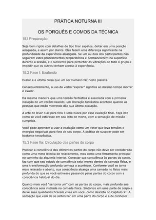 PRÁTICA NOTURNA III
OS PORQUÊS E COMOS DA TÉCNICA
15.I Preparação
Seja bem rígido com detalhes do tipo tirar sapatos, deitar em uma posição
adequada, e assim por diante. Eles fazem uma diferença significante na
profundidade da experiência alcançada. Se um ou dois dos participantes não
seguirem estes procedimentos preparatórios e permanecerem na superfície
durante a sessão, é o suficiente para perturbar as vibrações de todo o grupo e
impedir que os outros tenham acesso à experiência.

15.2 Fase I: Exalando
Exalar é a última coisa que um ser humano faz neste planeta.
Consequentemente, o uso do verbo “expirar” significa ao mesmo tempo morrer
e exalar.
Da mesma maneira que uma tensão fantástica é associada com a primeira
inalação de um recém-nascido, um liberação fantástica acontece quando as
pessoas que estão morrendo dão sua última exalação.
A arte de levar o ar para fora é uma busca por essa exalação final. Faça isto
como se você estivesse em seu leito de morte, com a sensação de missão
cumprida.
Você pode aprender a usar a exalação como um vetor que leva tensões e
energias negativas para fora de seu corpo. A prática de suspirar pode ser
bastante terapêutica.

15.3 Fase IIa: Circulação das partes do corpo
Praticar a consciência das diferentes partes do corpo não deve ser considerada
como uma mera técnica de relaxamento, mas como uma ferramenta principal
no caminho da alquimia interior. Conectar sua consciência às partes do corpo,
faz com que seu estado de consciência seja imerso dentro da camada física, e
uma transformação profunda começa a acontecer. Conforme você se torna
mais relaxado e aberto, sua consciência alcança uma camada no físico mais
profunda do que se você estivesse passando pelas partes do corpo com a
consciência habitual do dia.
Quanto mais você “se torna um” com as partes do corpo, mais profunda sua
consciência será instilada na camada física. Sintonize em uma parte do corpo e
deixe suas qualidades ficarem vivas em você, como descrito no Capítulo XI. A
sensação que vem de se sintonizar em uma parte do corpo é a de conhecer

 