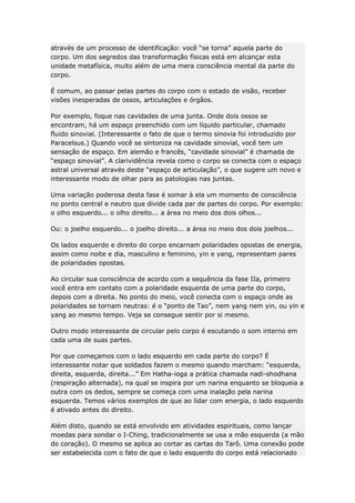 através de um processo de identificação: você “se torna” aquela parte do
corpo. Um dos segredos das transformação físicas está em alcançar esta
unidade metafísica, muito além de uma mera consciência mental da parte do
corpo.
É comum, ao passar pelas partes do corpo com o estado de visão, receber
visões inesperadas de ossos, articulações e órgãos.
Por exemplo, foque nas cavidades de uma junta. Onde dois ossos se
encontram, há um espaço preenchido com um líquido particular, chamado
fluido sinovial. (Interessante o fato de que o termo sinovia foi introduzido por
Paracelsus.) Quando você se sintoniza na cavidade sinovial, você tem um
sensação de espaço. Em alemão e francês, “cavidade sinovial” é chamada de
“espaço sinovial”. A clarividência revela como o corpo se conecta com o espaço
astral universal através deste “espaço de articulação”, o que sugere um novo e
interessante modo de olhar para as patologias nas juntas.
Uma variação poderosa desta fase é somar à ela um momento de consciência
no ponto central e neutro que divide cada par de partes do corpo. Por exemplo:
o olho esquerdo... o olho direito... a área no meio dos dois olhos...
Ou: o joelho esquerdo... o joelho direito... a área no meio dos dois joelhos...
Os lados esquerdo e direito do corpo encarnam polaridades opostas de energia,
assim como noite e dia, masculino e feminino, yin e yang, representam pares
de polaridades opostas.
Ao circular sua consciência de acordo com a sequência da fase IIa, primeiro
você entra em contato com a polaridade esquerda de uma parte do corpo,
depois com a direita. No ponto do meio, você conecta com o espaço onde as
polaridades se tornam neutras: é o “ponto de Tao”, nem yang nem yin, ou yin e
yang ao mesmo tempo. Veja se consegue sentir por si mesmo.
Outro modo interessante de circular pelo corpo é escutando o som interno em
cada uma de suas partes.
Por que começamos com o lado esquerdo em cada parte do corpo? É
interessante notar que soldados fazem o mesmo quando marcham: “esquerda,
direita, esquerda, direita...” Em Hatha-ioga a prática chamada nadi-shodhana
(respiração alternada), na qual se inspira por um narina enquanto se bloqueia a
outra com os dedos, sempre se começa com uma inalação pela narina
esquerda. Temos vários exemplos de que ao lidar com energia, o lado esquerdo
é ativado antes do direito.
Além disto, quando se está envolvido em atividades espirituais, como lançar
moedas para sondar o I-Ching, tradicionalmente se usa a mão esquerda (a mão
do coração). O mesmo se aplica ao cortar as cartas do Tarô. Uma conexão pode
ser estabelecida com o fato de que o lado esquerdo do corpo está relacionado

 