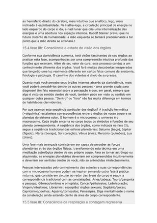 ao hemisfério direito do cérebro, mais intuitivo que analítico, logo, mais
inclinado à espiritualidade. Na Hatha-ioga, a circulação principal de energia no
lado esquerdo do corpo é ida, a nadi lunar que cria uma internalização das
energias e uma abertura nos espaços internos. Rudolf Steiner previu que no
futuro distante da humanidade, a mão esquerda se tornará predominante a tal
ponto que a mão direita se atrofiará.1

15.4 fase IIb: Consciência e estado de visão dos órgãos
Conforme sua clarividência aumenta, terá visões fascinantes de seu órgãos ao
praticar esta fase, acompanhadas por uma compreensão intuitiva profunda das
funções que exercem. Além de seu valor de cura, este processo conduz a um
conhecimento diferente dos órgãos. Você fará muitas descobertas inesperadas
que lançarão uma luz realmente diferente em certos fatos comuns da anatomia,
fisiologia e patologia. O caminho dos videntes é cheio de surpresas.
Quanto mais você percebe seus órgãos internos através da clarividência, mais
você poderá percebê-los dentro de outras pessoas - uma grande ajuda para
diagnose! Um fato essencial sobre a percepção é que, em geral, sempre que
algo é visto ou sentido dentro de você, também pode ser visto ou sentido em
qualquer outra pessoa. “Dentro” ou “fora” não faz muita diferença em termos
de habilidades clarividentes.
Por que usamos esta sequência particular dos órgãos? A tradição hermética
(=alquímica) estabelece correspondências entre o órgãos de nosso corpo e os
planetas do sistema solar. O homem é o microcosmo, o universo é o
macrocosmo. Cada órgão encarna no corpo todos os símbolos e funções de seu
planeta correspondente. A seqüência dos órgãos, como indicada na fase IIb,
segue a seqüência tradicional das esferas planetárias: Saturno (baço), Júpiter
(fígado), Marte (bexiga), Sol (coração), Vênus (rins), Mercúrio (pulmões), Lua
(útero).
Uma fase mais avançada consiste em ser capaz de perceber as forças
planetárias atrás dos órgãos físicos, transformando esta técnica em uma
meditação astrológica dentro de seu próprio corpo. Para se tornar astrólogo ou
alquimista, as energias planetárias deveriam ser compreendidas intuitivamente
e deveriam ser sentidas dentro de você, não só entendidas intelectualmente.
Pessoas interessadas pelo conhecimento das estrelas e suas correspondências
com o microcosmo humano podem se inspirar somando outra fase à prática
noturna, que consiste em circular ao redor das áreas do corpo e seguir a
correspondência tradicional com as constelações: Aries/cabeça; Touro/garganta
e pescoço; Gêmeos/ombros e omoplata; Cancer/peito/seios; Leão/coração;
Virgem/intestinos; Libra/rins; escorpião/ órgãos sexuais; Sagitário/coxas;
Capricórnio/joelhos; Aquário/tornozelos; Peixes/pés. Diga mentalmente o nome
da constelação ainda estando ciente da área do corpo correspondente.

15.5 fase III: Consciência da respiração e contagem regressiva

 