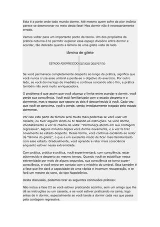 Esta é a parte onde todo mundo dorme. Até mesmo quem sofre da pior insônia
parece se desmoronar no meio desta fase! Mas dormir não é necessariamente
errado.
Vamos voltar para um importante ponto da teoria. Um dos propósitos da
prática noturna é te permitir explorar essa espaço divisório entre dormir e
acordar, tão delicado quanto a lâmina de uma gilete vista de lado.

Se você permanece completamente desperto ao longo da prática, significa que
você nunca cruza esse umbral e perde-se o objetivo do exercício. Por outro
lado, se você dorme logo de imediato e continua roncando até o fim, a prática
também não será muito enriquecedora.
O problema é que assim que você alcança o limite entre acordar e dormir, você
perde sua consciência. Você está familiarizado com o estado desperto e o
dormente, mas o espaço que separa os dois é desconhecido à você. Cada vez
que você se aproxima, você o perde, sendo imediatamente tragado pelo estado
dormente.
Por isso esta parte da técnica será muito mais poderosa se você usar um
cassete, ou tiver alguém lendo ou te falando as instruções. Se você dorme,
imediatamente a voz te chama de volta: “Permaneça atento em sua contagem
regressiva”. Alguns minutos depois você dorme novamente, e a voz te traz
novamente ao estado desperto. Dessa forma, você continua oscilando ao redor
da “lâmina do gilete”, o que é um excelente modo de ficar mais familiarizado
com esse estado. Gradualmente, você aprende a reter mais consciência
enquanto estiver nessa extremidade.
Com prática, prática e prática, você experimentará, com consciência, estar
adormecido e desperto ao mesmo tempo. Quando você se estabilizar nessa
extremidade por mais de alguns segundos, sua consciência se torna superconsciência, e você entra em contato com o mistério do umbral. Esta também é
a fase que lhe dará a capacidade de uma rápida e incomum recuperação, e te
fará um mestre do sono, do tipo Napoleônico.
Desta discussão, podemos tirar as seguintes conclusões práticas:
Não inclua a fase III se você estiver praticando sozinho, sem um amigo que lhe
dê as instruções ou um cassete, e se você estiver praticando na cama, logo
antes de ir dormir, especialmente se você tende a dormir cada vez que passa
pela contagem regressiva.

 