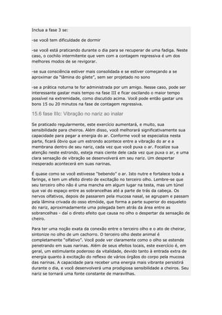 Inclua a fase 3 se:
-se você tem dificuldade de dormir
-se você está praticando durante o dia para se recuperar de uma fadiga. Neste
caso, o cochilo intermitente que vem com a contagem regressiva é um dos
melhores modos de se revigorar.
-se sua consciência estiver mais consolidada e se estiver começando a se
aproximar da “lâmina do gilete”, sem ser projetado no sono
-se a prática noturna te for administrada por um amigo. Nesse caso, pode ser
interessante gastar mais tempo na fase III e ficar oscilando o maior tempo
possível na extremidade, como discutido acima. Você pode então gastar uns
bons 15 ou 20 minutos na fase de contagem regressiva.

15.6 fase IIIc: Vibração no nariz ao inalar
Se praticado regularmente, este exercício aumentará, e muito, sua
sensibilidade para cheiros. Além disso, você melhorará significativamente sua
capacidade para pegar a energia do ar. Conforme você se especializa nesta
parte, ficará óbvio que um estrondo acontece entre a vibração do ar e a
membrana dentro de seu nariz, cada vez que você puxa o ar. Focalize sua
atenção neste estrondo, esteja mais ciente dele cada vez que puxa o ar, e uma
clara sensação de vibração se desenvolverá em seu nariz. Um despertar
inesperado acontecerá em suas narinas.
É quase como se você estivesse “bebendo” o ar. Isto nutre e fortalece toda a
faringe, e tem um efeito direto de excitação no terceiro olho. Lembre-se que
seu terceiro olho não é uma mancha em algum lugar na testa, mas um túnel
que vai do espaço entre as sobrancelhas até a parte de trás da cabeça. Os
nervos olfativos, depois de passarem pela mucosa nasal, se agrupam e passam
pela lâmina crivada do osso etmóide, que forma a parte superior do esqueleto
do nariz, aproximadamente uma polegada bem atrás da área entre as
sobrancelhas - daí o direto efeito que causa no olho o despertar da sensação de
cheiro.
Para ter uma noção exata da conexão entre o terceiro olho e o ato de cheirar,
sintonize no olho de um cachorro. O terceiro olho deste animal é
completamente “olfativo”. Você pode ver claramente como o olho se estende
penetrando em suas narinas. Além de seus efeitos locais, este exercício é, em
geral, um estimulante poderoso da vitalidade, devido tanto à entrada extra de
energia quanto à excitação do reflexo de vários órgãos do corpo pela mucosa
das narinas. A capacidade para receber uma energia mais vibrante persistirá
durante o dia, e você desenvolverá uma prodigiosa sensibilidade a cheiros. Seu
nariz se tornará uma fonte constante de maravilhas.

 