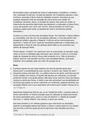 Na Kundalini-ioga a sensação de cheiro é relacionada a muladhara, o chakra
raiz, localizado no períneo, na base da espinha. No muladhara repousa o mais
primitivo, ancorado e físico nível da vitalidade corporal. Considera-se que
qualquer despertar forte da sensação de cheiro ativa uma reação em
muladhara, ativando, assim, as funções do chakra. Isto pode ser usado no
tratamento de pacientes deprimidos que perderam a motivação no plano físico,
e que não querem nem viver nem morrer. (Pense também no cheiro dos
produtos usados para trazer as pessoas de volta à consciência quando
desmaiam.)
O cheiro é a mais primitiva das sensações físicas. Por exemplo, o lóbulo olfativo
ou rinencéfalo, que lida com as percepções olfativas, é uma das partes mais
antigas do cérebro segundo a filogenia. A técnica acima mencionada para
estimular o “poder do nariz” pode dar resultados poderosos e inesperados, redespertando a força de vida nas pessoas deprimidas ou em pacientes que
sofrem de doenças fatais.
Muitos desses “viciados” em vitaminas iriam se surpreender ao perceber quão
maior se torna a vitalidade após educarem seus narizes. O nariz é o principal
órgão de recepção do etérico (força vital) presente no ar. Não só durante a
prática noturna, mas também durante suas atividades diárias, você pode
trabalhar uma captação cada vez maior de energia do ar.
Dicas
A prática regular do neti (veja Capítulo 16) será de grande ajuda para
desenvolver a sensibilidade de suas narinas e construir seu “poder de nariz”.
Enquanto pratica esta fase IIIc, e a prática noturna em geral, você terá que ter
muito cuidado com cheiros. O quarto não deveria ser sufocante, e é sempre
preferível manter uma janela aberta. Não deve haver nenhum cheiro de tabaco,
incenso ou perfumes fortes. A razão é que eles aumentam sua sensibilidade de
tal forma que podem se tornar realmente um incômodo, podendo danificar sua
sensação olfativa sutil e sua capacidade até mesmo para receber energia do ar.

15.7 Fase IV
Separando imagens do fato de ver, ou do “estado de visão”, a pessoa pode se
tornar clarividente. O mesmo princípio pode ser aplicado ao desenvolvimento
de outras sensações sutis, como é o caso de discernir o “estado de audição”
dos sons, o “estado olfativo” dos cheiros, e assim por diante.
Esta fase também é um método poderoso para interiorizar as sensações,
separar as sensações astrais das físicas, e deixar o corpo astral em um estado
que permita a máxima ajuda de seres espirituais mais elevados durante a
noite.

15.8 fase V: Recordando as imagens do dia

 