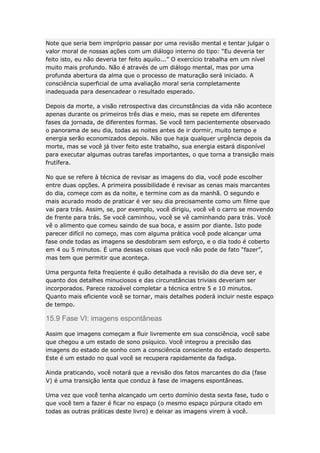 Note que seria bem impróprio passar por uma revisão mental e tentar julgar o
valor moral de nossas ações com um diálogo interno do tipo: “Eu deveria ter
feito isto, eu não deveria ter feito aquilo...” O exercício trabalha em um nível
muito mais profundo. Não é através de um diálogo mental, mas por uma
profunda abertura da alma que o processo de maturação será iniciado. A
consciência superficial de uma avaliação moral seria completamente
inadequada para desencadear o resultado esperado.
Depois da morte, a visão retrospectiva das circunstâncias da vida não acontece
apenas durante os primeiros três dias e meio, mas se repete em diferentes
fases da jornada, de diferentes formas. Se você tem pacientemente observado
o panorama de seu dia, todas as noites antes de ir dormir, muito tempo e
energia serão economizados depois. Não que haja qualquer urgência depois da
morte, mas se você já tiver feito este trabalho, sua energia estará disponível
para executar algumas outras tarefas importantes, o que torna a transição mais
frutífera.
No que se refere à técnica de revisar as imagens do dia, você pode escolher
entre duas opções. A primeira possibilidade é revisar as cenas mais marcantes
do dia, começe com as da noite, e termine com as da manhã. O segundo e
mais acurado modo de praticar é ver seu dia precisamente como um filme que
vai para trás. Assim, se, por exemplo, você dirigiu, você vê o carro se movendo
de frente para trás. Se você caminhou, você se vê caminhando para trás. Você
vê o alimento que comeu saindo de sua boca, e assim por diante. Isto pode
parecer difícil no começo, mas com alguma prática você pode alcançar uma
fase onde todas as imagens se desdobram sem esforço, e o dia todo é coberto
em 4 ou 5 minutos. É uma dessas coisas que você não pode de fato “fazer”,
mas tem que permitir que aconteça.
Uma pergunta feita freqüente é quão detalhada a revisão do dia deve ser, e
quanto dos detalhes minuciosos e das circunstâncias triviais deveriam ser
incorporados. Parece razoável completar a técnica entre 5 e 10 minutos.
Quanto mais eficiente você se tornar, mais detalhes poderá incluir neste espaço
de tempo.

15.9 Fase VI: imagens espontâneas
Assim que imagens começam a fluir livremente em sua consciência, você sabe
que chegou a um estado de sono psíquico. Você integrou a precisão das
imagens do estado de sonho com a consciência consciente do estado desperto.
Este é um estado no qual você se recupera rapidamente da fadiga.
Ainda praticando, você notará que a revisão dos fatos marcantes do dia (fase
V) é uma transição lenta que conduz à fase de imagens espontâneas.
Uma vez que você tenha alcançado um certo domínio desta sexta fase, tudo o
que você tem a fazer é ficar no espaço (o mesmo espaço púrpura citado em
todas as outras práticas deste livro) e deixar as imagens virem à você.

 